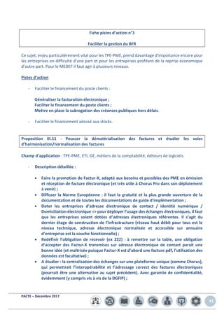 PACTE – Décembre 2017
41
Fiche pistes d’action n°3
Faciliter la gestion du BFR
Ce sujet, enjeu particulièrement vital pour les TPE-PME, prend davantage d’importance encore pour
les entreprises en difficulté d’une part et pour les entreprises profitant de la reprise économique
d’autre part. Pour le MEDEF il faut agir à plusieurs niveaux.
Pistes d’action
- Faciliter le financement du poste clients :
Généraliser la facturation électronique ;
Faciliter le financement du poste clients ;
Mettre en place la subrogation des créances publiques hors délais.
- Faciliter le financement adossé aux stocks.
Proposition III.11 - Pousser la dématérialisation des factures et étudier les voies
d’harmonisation/normalisation des factures
Champ d’application : TPE-PME, ETI, GE, métiers de la comptabilité, éditeurs de logiciels
- Description détaillée :
• Faire la promotion de Factur-X, adapté aux besoins et possibles des PME en émission
et réception de facture électronique (et très utile à Chorus Pro dans son déploiement
à venir) ;
• Diffuser la Norme Européenne : il faut la gratuité et la plus grande ouverture de la
documentation et de toutes les documentations de guide d’implémentation ;
• Doter les entreprises d’adresse électronique de contact / identité numérique /
Domiciliation électronique => pour déployer l’usage des échanges électroniques, il faut
que les entreprises soient dotées d’adresses électroniques référentes. Il s’agit du
dernier étage de construction de l’infrastructure (réseau haut débit pour tous est le
niveau technique, adresse électronique normalisée et accessible sur annuaire
d’entreprise est la couche fonctionnelle) ;
• Redéfinir l’obligation de recevoir (ex 222) : à remettre sur la table, une obligation
d’accepter des Factur-X transmises sur adresse électronique de contact parait une
bonne idée (et maîtrisée puisque Factur-X est d’abord une facture pdf, l’utilisation des
données est facultative) ;
• A étudier : la centralisation des échanges sur une plateforme unique (comme Chorus),
qui permettrait l’interopérabilité et l’adressage correct des factures électroniques
(pourrait être une alternative au sujet précédent). Avec garantie de confidentialité,
évidemment (y compris vis à vis de la DGFIP) ;
 