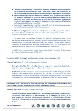 PACTE – Décembre 2017 42
• Toiletter la réglementation / simplification (mentions obligatoires unifiées entre droit
fiscal comptable et commercial), mise à jour suite à EIDAS, pas d’obligation de
vérification de signatures en réception si l’entreprise a fait le choix de la piste d’audit ;
• Publier des commentaires de l’Administration fiscale sur la mise en œuvre du Décret
sur la fiabilité des factures au moyen de signature qualifiée au sens de l’article 1367 du
Code Civil pour assurer un alignement sécurisé des réglementations juridiques et
fiscales/TVA, étant donné que la doctrine fiscale ne se réfère pas encore à l’utilisation
de la signature qualifiée norme « eIDAS » ;
• Promouvoir l’acquisition des savoir-faire essentiels liés à la facturation électronique
dans les formations professionnalisantes concernées.
- Justification : La digitalisation de la chaine de facturation permet des gains sur les coûts de
production et d’émissions des factures mais aussi et surtout elle permet de mieux
organiser le suivi de ces factures.
La Loi Macron avait créé un cadre fortement incitateur pour l’acceptation de la facture
électronique entre entreprises. De nombreux éléments, réglementaires et normatifs, n’ont
pu être précisés par décrets et cette obligation est donc devenue caduque. Il s’agit pourtant
de faciliter le déploiement de la facture électronique qui peut être un atout pour une
meilleure gestion du poste clients et des délais de paiement fournisseurs.
Le MEDEF porte ces propositions avec le Forum National de la Facturation Electronique et
des Marchés Publics Electroniques (FNFE-MPE).
Proposition III.12 - Développer la titrisation des créances commerciales des PME
Champ d’application : TPE-PME, société de gestion, Bpifrance
- Description détaillée : Faire entrer Bpi Assurance en garantie sur des fonds de titrisation
de créance commerciale pour jouer un rôle de rehausseur.
- Justification : Faciliter la titrisation des créances commerciales des TPE-PME permettrait de
renforcer l’offre de financement de trésorerie aux TPE-PME. La diversification des offres
permet en effet d’adresser la diversité des situations des entreprises et offre une meilleure
complémentarité des offres de financement au service de la croissance des entreprises.
Proposition III.13 - Sensibiliser les PME aux évolutions des solutions de financement de type
affacturage et faciliter le déploiement de solutions d’affacturage inversé
Champ d’application : TPE-PME, Sociétés d’affacturage
- Description détaillée : Mieux faire connaitre l’affacturage et ses nouvelles caractéristiques,
notamment celles résultant de l’accroissement de la flexibilité de l’offre, de la
diversification des acteurs et solutions et des travaux sur la lisibilité tarifaire, ainsi que
l’intérêt de l’affacturage inversé qui peut être développé par les grands acteurs publics et
privés.
 
