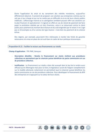PACTE – Décembre 2017 44
Outre l’application du droit et du versement des intérêts moratoires, aujourd’hui
difficilement observé, il convient de proposer une solution aux entreprises victimes qui ne
soit pas à leur charge et qui ne les mette pas en difficulté vis-à-vis de leurs clients publics
indélicats. L’affacturage inversé ou la subrogation semblent pouvoir offrir ces solutions sur
le plan financier et opérationnel. Il s’agirait en effet en cas de retard de paiement de faire
payer la prestation réalisée par un tiers financeur, celui-ci se retournant contre le client
public pour paiement du montant de la facture et du coût engendré par le retard. Il ne s’agit
pas ici d’escompte ou d’un service de type Avance + mais bien du paiement de la créance
échue.
Des régions, par exemple, pourraient être intéressées à monter des fonds de garantie
nécessaires à la mise en place de cet outil dans le cadre de leur politique économique.
Proposition III.15 - Faciliter le recours aux financements sur stocks
Champ d’application : TPE-PME, Banques
- Description détaillée : Rendre le financement sur stocks résilient aux procédures
collectives en permettant que le créancier puisse bénéficier du pacte commissoire en cas
de procédure collective.
- Justification : Le financement sur stocks a bien été assoupli dans le but de le rendre aussi
efficace qu’en Allemagne mais pour ce faire, le législateur aurait dû l’aligner complètement
sur le modèle allemand, notamment en permettant que le créancier puisse bénéficier du
pacte commissoire en cas de procédure collective. Pour développer le financement du BFR
des entreprises en s'appuyant sur la valeur de leurs stocks.
 