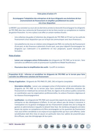 PACTE – Décembre 2017
45
Fiche pistes d’action n°4
Accompagner l’adaptation des entreprises et de leurs dirigeants aux évolutions de leur
environnement de financement et simplifier parallèlement les outils
mis à leur disposition
Le MEDEF a pu constater au cours de ces dernières années la nécessité d’accompagner les dirigeants
de TPE PME dans leur recherche de financement et de les faire monter en compétence en matière
de gestion financière. Il a mis e place à cet effet un certain nombre d’outils :
- Une collection de guides à l’attention des dirigeants de TPE PME et ETI tant sur les outils de
financement à leur disposition que sur la façon de communiquer avec leurs financeurs ;
- Une plateforme de mise en relation entre dirigeants de PME à la recherche de financement
d’une part, et des financeurs potentiels d’autre part, avec pour objectif d’accompagner les
dirigeants qui s’adressent à la plateforme en leur proposant, quand nécessaire une
formation.
Pistes d’action
- Lancer une campagne active d’information des dirigeants de TPE PME sur le terrain ; faire
connaître ces différents outils et promouvoir la plateforme Medef Accelérateur.
- Poursuivre dans la simplification des outils : EuroPP et minibons
Proposition III.16 - Informer et sensibiliser les dirigeants de TPE-PME sur le terrain pour faire
connaître les différentes solutions de financement
Champ d’application : Dirigeants de TPE-PME-ETI, DAF, CAC et Experts-comptables
- Description détaillée : Lancer une campagne active d’information et de sensibilisation des
dirigeants de TPE PME sur le terrain pour faire connaître les différentes solutions de
financement en mobilisant les services de l’Etat, les régions et les acteurs publics concernés
en coordination avec les organisations professionnelles, les acteurs financiers régionaux et
les réseaux d’accompagnement
- Justification : Les dirigeants de TPE-PME sont souvent des experts du cœur de métier de leur
entreprise ou des développeurs d’affaire. Ils ont par ailleurs peu de temps à consacrer à
l’anticipation et à la gestion stratégique de leur financement compte tenu de la charge de
gestion et administrative à laquelle ils doivent faire face. De nombreux dirigeants ont donc
besoin de monter en compétence et d’être accompagnés sur les questions de financement
mais aussi d’être sensibilisés à ces enjeux et aux opportunités qui leurs sont offertes. Cette
sensibilisation doit être mise en œuvre en particulier dans leur sphère de proximité pour
être efficace, avec des témoignages de leur pairs.
 