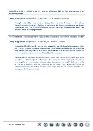PACTE – Décembre 2017 46
Proposition III.17 - Faciliter le recours par les dirigeants TPE et PME non-salariés à un
accompagnement
Champ d’application : Dirigeants de TPE-PME, DAF, CAC et Experts-comptables
- Description détaillée : permettre aux dirigeants non-salariés de mieux construire leurs
plans de développement et faciliter la recherche de financement (capital et dettes,
bancaires ou non) : par exemple en rendant éligibles au budget formation des TPE et PME
les coûts de ces accompagnements.
Proposition III.18 - Rendre encore plus accessibles les solutions de financement telles que l’EuroPP
Champ d’application : Dirigeants de TPE-PME-ETI, DAF, EuroPP, Minibons
- Description détaillée : rendre encore plus accessibles les solutions de financement telles
que l’EuroPP, par une présentation simplifiée, facilitant la compréhension des principaux
éléments pouvant emporter la décision du dirigeant et la réduction éventuelle du nombre
des intervenants et conséquemment le coût du financement.
- Justification : Le placement privé d’obligations ou de prêts constitue une alternative ou un
complément intéressant(e) à un financement bancaire. Un effort important a été réalisé
pour simplifier la documentation nécessaire à un financement par EuroPP, de façon à rendre
ce type de financement plus accessible aux ETI et grosses PME. Néanmoins l’effort de
simplification et de présentation doit être poursuivi pour rendre cet outil plus attractif pour
la catégorie d’entreprises visées.
 