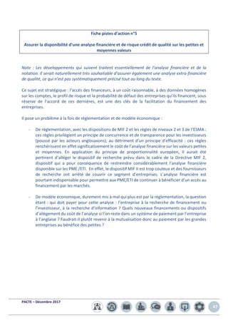 PACTE – Décembre 2017
47
Fiche pistes d’action n°5
Assurer la disponibilité d’une analyse financière et de risque crédit de qualité sur les petites et
moyennes valeurs
Note : Les développements qui suivent traitent essentiellement de l’analyse financière et de la
notation. Il serait naturellement très souhaitable d’assurer également une analyse extra-financière
de qualité, ce qui n’est pas systématiquement précisé tout au long du texte.
Ce sujet est stratégique : l’accès des financeurs, à un coût raisonnable, à des données homogènes
sur les comptes, le profil de risque et la probabilité de défaut des entreprises qu’ils financent, sous
réserve de l’accord de ces dernières, est une des clés de la facilitation du financement des
entreprises.
Il pose un problème à la fois de règlementation et de modèle économique :
- De règlementation, avec les dispositions de MIF 2 et les règles de niveaux 2 et 3 de l’ESMA :
ces règles privilégient un principe de concurrence et de transparence pour les investisseurs
(poussé par les acteurs anglosaxons), au détriment d’un principe d’efficacité : ces règles
renchérissent en effet significativement le coût de l’analyse financière sur les valeurs petites
et moyennes. En application du principe de proportionnalité européen, Il aurait été
pertinent d’alléger le dispositif de recherche prévu dans le cadre de la Directive MIF 2,
dispositif qui a pour conséquence de restreindre considérablement l’analyse financière
disponible sur les PME /ETI. En effet, le dispositif MIF II est trop couteux et des fournisseurs
de recherche ont arrêté de couvrir ce segment d’entreprises. L’analyse financière est
pourtant indispensable pour permettre aux PME/ETI de continuer à bénéficier d’un accès au
financement par les marchés.
- De modèle économique, durement mis à mal qui plus est par la règlementation, la question
étant : qui doit payer pour cette analyse : l’entreprise à la recherche de financement ou
l’investisseur, à la recherche d’information ? Quels nouveaux financements ou dispositifs
d’allègement du coût de l’analyse si l’on reste dans un système de paiement par l’entreprise
à l’anglaise ? Faudrait-il plutôt revenir à la mutualisation donc au paiement par les grandes
entreprises au bénéfice des petites ?
 