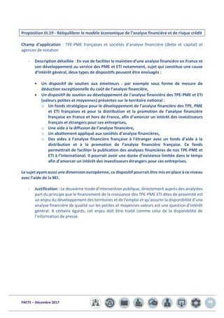 PACTE – Décembre 2017 48
Proposition III.19 - Rééquilibrer le modèle économique de l’analyse financière et de risque crédit
Champ d’application : TPE-PME françaises et sociétés d’analyse financière (dette et capital) et
agences de notation
- Description détaillée : En vue de faciliter le maintien d’une analyse financière en France et
son développement au service des PME et ETI notamment, sujet qui constitue une cause
d’intérêt général, deux types de dispositifs peuvent être envisagés :
• Un dispositif de soutien aux émetteurs : par exemple sous forme de mesure de
déduction exceptionnelle du coût de l’analyse financière,
• Un dispositif de soutien au développement de l’analyse financière des TPE-PME et ETI
(valeurs petites et moyennes) présentes sur le territoire national :
o Un fonds stratégique pour le développement de l’analyse financière des TPE, PME
et ETI françaises et pour la distribution et la promotion de l’analyse financière
française en France et hors de France, afin d’amorcer un intérêt des investisseurs
français et étrangers pour ces entreprises,
o Une aide à la diffusion de l’analyse financière,
o Un abattement appliqué aux sociétés d’analyse financières,
o Des aides à l’analyse financière française à l'étranger avec un fonds d’aide à la
distribution et à la promotion de l’analyse financière française. Ce fonds
permettrait de faciliter la publication des analyses financières de nos TPE-PME et
ETI à l’international. Il pourrait avoir une durée d’existence limitée dans le temps
afin d’amorcer un intérêt des investisseurs étrangers pour ces entreprises.
Le sujet ayant aussi une dimension européenne, ce dispositif pourrait être mis en place à ce niveau
avec l’aide de la BEI.
- Justification : Le deuxième mode d’intervention publique, directement auprès des analystes
part du principe que le financement de la croissance des TPE-PME ETI dites de proximité est
un enjeu du développement des territoires et de l’emploi et qu’assurer la disponibilité d’une
analyse financière de qualité sur les petites et moyennes valeurs est une question d’intérêt
général. A certains égards, cet enjeu doit être traité comme celui de la disponibilité de
l’information de presse.
 