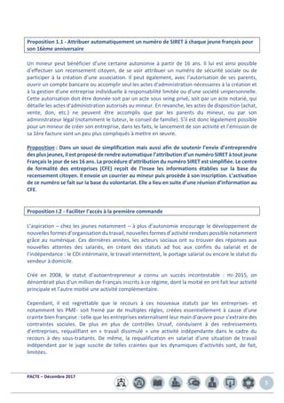 PACTE – Décembre 2017
5
Proposition 1.1 - Attribuer automatiquement un numéro de SIRET à chaque jeune français pour
son 16ème anniversaire
Un mineur peut bénéficier d’une certaine autonomie à partir de 16 ans. Il lui est ainsi possible
d’effectuer son recensement citoyen, de se voir attribuer un numéro de sécurité sociale ou de
participer à la création d’une association. Il peut également, avec l‘autorisation de ses parents,
ouvrir un compte bancaire ou accomplir seul les actes d'administration nécessaires à la création et
à la gestion d'une entreprise individuelle à responsabilité limitée ou d'une société unipersonnelle.
Cette autorisation doit être donnée soit par un acte sous seing privé, soit par un acte notarié, qui
détaille les actes d'administration autorisés au mineur. En revanche, les actes de disposition (achat,
vente, don, etc.) ne peuvent être accomplis que par les parents du mineur, ou par son
administrateur légal (notamment le tuteur, le conseil de famille). S’il est donc légalement possible
pour un mineur de créer son entreprise, dans les faits, le lancement de son activité et l’émission de
sa 1ère facture sont un peu plus compliqués à mettre en œuvre.
Proposition : Dans un souci de simplification mais aussi afin de soutenir l’envie d’entreprendre
des plus jeunes, il est proposé de rendre automatique l’attribution d’un numéro SIRET à tout jeune
Français le jour de ses 16 ans. La procédure d’attribution du numéro SIRET est simplifiée. Le centre
de formalité des entreprises (CFE) reçoit de l’Insee les informations établies sur la base du
recensement citoyen. Il envoie un courrier au mineur puis procède à son inscription. L’activation
de ce numéro se fait sur la base du volontariat. Elle a lieu en suite d’une réunion d’information au
CFE.
Proposition I.2 - Faciliter l’accès à la première commande
L’aspiration – chez les jeunes notamment – à plus d’autonomie encourage le développement de
nouvelles formes d’organisation du travail, nouvelles formes d’activité rendues possible notamment
grâce au numérique. Ces dernières années, les acteurs sociaux ont su trouver des réponses aux
nouvelles attentes des salariés, en créant des statuts ad hoc aux confins du salariat et de
l’indépendance : le CDI intérimaire, le travail intermittent, le portage salarial ou encore le statut du
vendeur à domicile.
Créé en 2008, le statut d’autoentrepreneur a connu un succès incontestable : mi-2015, on
dénombrait plus d’un million de Français inscrits à ce régime, dont la moitié en ont fait leur activité
principale et l’autre moitié une activité complémentaire.
Cependant, il est regrettable que le recours à ces nouveaux statuts par les entreprises- et
notamment les PME- soit freiné par de multiples règles, créées essentiellement à cause d’une
crainte bien française : celle que les entreprises externalisent leur main d’œuvre pour s’extraire des
contraintes sociales. De plus en plus de contrôles Urssaf, conduisent à des redressements
d’entreprises, requalifiant en « travail dissimulé » une activité indépendante dans le cadre du
recours à des sous-traitants. De même, la requalification en salariat d’une situation de travail
indépendant par le juge suscite de telles craintes que les dynamiques d’activités sont, de fait,
limitées.
 