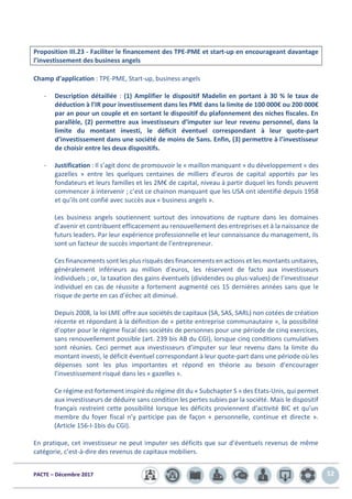 PACTE – Décembre 2017 52
Proposition III.23 - Faciliter le financement des TPE-PME et start-up en encourageant davantage
l’investissement des business angels
Champ d’application : TPE-PME, Start-up, business angels
- Description détaillée : (1) Amplifier le dispositif Madelin en portant à 30 % le taux de
déduction à l’IR pour investissement dans les PME dans la limite de 100 000€ ou 200 000€
par an pour un couple et en sortant le dispositif du plafonnement des niches fiscales. En
parallèle, (2) permettre aux investisseurs d’imputer sur leur revenu personnel, dans la
limite du montant investi, le déficit éventuel correspondant à leur quote-part
d’investissement dans une société de moins de 5ans. Enfin, (3) permettre à l’investisseur
de choisir entre les deux dispositifs.
- Justification : Il s’agit donc de promouvoir le « maillon manquant » du développement « des
gazelles » entre les quelques centaines de milliers d’euros de capital apportés par les
fondateurs et leurs familles et les 2M€ de capital, niveau à partir duquel les fonds peuvent
commencer à intervenir ; c’est ce chainon manquant que les USA ont identifié depuis 1958
et qu’ils ont confié avec succès aux « business angels ».
Les business angels soutiennent surtout des innovations de rupture dans les domaines
d’avenir et contribuent efficacement au renouvellement des entreprises et à la naissance de
futurs leaders. Par leur expérience professionnelle et leur connaissance du management, ils
sont un facteur de succès important de l’entrepreneur.
Ces financements sont les plus risqués des financements en actions et les montants unitaires,
généralement inférieurs au million d’euros, les réservent de facto aux investisseurs
individuels ; or, la taxation des gains éventuels (dividendes ou plus-values) de l’investisseur
individuel en cas de réussite a fortement augmenté ces 15 dernières années sans que le
risque de perte en cas d’échec ait diminué.
Depuis 2008, la loi LME offre aux sociétés de capitaux (SA, SAS, SARL) non cotées de création
récente et répondant à la définition de « petite entreprise communautaire », la possibilité
d’opter pour le régime fiscal des sociétés de personnes pour une période de cinq exercices,
sans renouvellement possible (art. 239 bis AB du CGI), lorsque cinq conditions cumulatives
sont réunies. Ceci permet aux investisseurs d’imputer sur leur revenu dans la limite du
montant investi, le déficit éventuel correspondant à leur quote-part dans une période où les
dépenses sont les plus importantes et répond en théorie au besoin d’encourager
l’investissement risqué dans les « gazelles ».
Ce régime est fortement inspiré du régime dit du « Subchapter S » des Etats-Unis, qui permet
aux investisseurs de déduire sans condition les pertes subies par la société. Mais le dispositif
français restreint cette possibilité lorsque les déficits proviennent d’activité BIC et qu’un
membre du foyer fiscal n’y participe pas de façon « personnelle, continue et directe ».
(Article 156-I-1bis du CGI).
En pratique, cet investisseur ne peut imputer ses déficits que sur d’éventuels revenus de même
catégorie, c’est-à-dire des revenus de capitaux mobiliers.
 