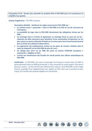 PACTE – Décembre 2017
53
Proposition III.24 - Rendre plus attractifs les produits PEA et PEA-PME pour les investisseurs et
simplifier leur gestion
Champ d’application : TPE-PME, banques
- Description détaillée : Améliorer les règles concernant le PEA-PME par :
• La création d’une « passerelle » entre le PEA-PME et le PEA en cas de croissance de
l’entreprise ;
• La possibilité de loger dans le PEA-PME directement des obligations émises par les
PME ;
• Un avantage fiscal à l’entrée et également un avantage fiscal en cours de vie (ex :
réduction du délai nécessaire pour bénéficier d’une exonération d’imposition sur les
plus-values ou encore réduction d’impôt sur le revenu pour tout nouvel investissement
dans la limite d’un plafond à déterminer) ;
• La suppression des prélèvements sociaux sur les gains de cessions réalisées dans le
cadre du dispositif sur les PEA-PME de plus de 5 ans ;
• Un ciblage plus serré sur les PME des parts ou actions d’OPCVM européens «
coordonnés » éligibles au PEA ;
• L’octroi aux investisseurs des facultés de retrait partiel sans clôture automatique du
PEA-PME.
- Justification : Le PEA-PME, qui visait à encourager les Français à investir dans les PME et
particulièrement dans les PME de proximité, n’a pas rencontré le succès espéré. Cela tient à
plusieurs raisons : (1) Peu de PEA sont effectivement saturés, (2) le PEA PME ne fait l’objet
d’aucun avantage fiscal supplémentaire par rapport au PEA, alors que le produit est plus
risqué, (3) l’assiette des produits éligibles est trop étroite.
 