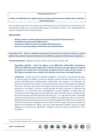 PACTE – Décembre 2017 54
Fiche pistes d’action n°7
Faciliter la mobilisation des capitaux privés aux côtés des financements publics pour moderniser
nos infrastructures
Pour combler l’écart entre les besoins de modernisation de nos infrastructures de réseaux et les
financements publics qui seront disponibles dans les prochaines années, il est indispensable de
faciliter l’investissement de capitaux privés.
Pistes d’action
- Mettre en place au niveau régional des portails de projets d’infrastructures ;
- Réhabiliter les partenariats publics privés ;
- Encadrer les délais de recours aux projets d’infrastructures ;
- Assurer la sécurité juridique et financière des investissements.
Proposition III.25 - Créer un véritable marché des infrastructures en mettant en place au niveau
régional des portails de projets donnant de la visibilité aux projets d’infrastructures régionaux.
Champ d’application : Régions, territoires, acteurs économiques locaux, CDC
- Description détaillée : Inciter les régions et les différentes collectivités territoriales à
afficher les différents projets régionaux et locaux d’infrastructures par région sur le portail
de projets mis en place par la Commission européenne dans le cadre du plan Juncker ; y
faire figurer les projets très en amont de la décision concernant le montage financier.
- Justification : compte tenu de la situation budgétaire, nos besoins d’investissements dans
les infrastructures (le Medef a évalué ces besoins à environ 50 Mds d’euros par an sur la
période 2015/2020 pour l’indispensable modernisation des réseaux et la réalisation de
certaines nouvelles infrastructures7) ne pourront pas être financés par la puissance publique.
Il est donc nécessaire de pouvoir faire appel aux financements privés. Cela requière de la
visibilité sur ces projets, le plus en amont possible, de façon à stimuler la créativité des
investisseurs et à permettre des aménagements rendant éligibles le projet pour les
investisseurs privés (regroupement de projets pour obtenir la taille critique, montage d’offre
de services facilitant le financement de l’infrastructure…). Il s’agit donc de créer un véritable
marché des infrastructures en donnant de la visibilité aux projets pour faire se rencontrer
offre (projets) et demande (investisseurs) Le Portail Européen de Projets d’Investissements,
créé par la Commission européenne dans le cadre du Plan Juncker, est prêt à accueillir ces
projets en les affichant par région, ainsi que l’avait demandé le MEDEF, pour tout projet
dépassant 1 M d’euros et répondant à quelques critères de base (conformité au droit
européen).
7
Cf Rapport du MEDEF de décembre 2015 « Les infrastructures de réseaux au service de la croissance »
 