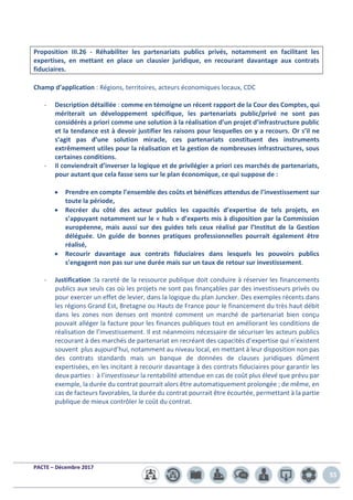 PACTE – Décembre 2017
55
Proposition III.26 - Réhabiliter les partenariats publics privés, notamment en facilitant les
expertises, en mettant en place un clausier juridique, en recourant davantage aux contrats
fiduciaires.
Champ d’application : Régions, territoires, acteurs économiques locaux, CDC
- Description détaillée : comme en témoigne un récent rapport de la Cour des Comptes, qui
mériterait un développement spécifique, les partenariats public/privé ne sont pas
considérés a priori comme une solution à la réalisation d’un projet d’infrastructure public
et la tendance est à devoir justifier les raisons pour lesquelles on y a recours. Or s’il ne
s’agit pas d’une solution miracle, ces partenariats constituent des instruments
extrêmement utiles pour la réalisation et la gestion de nombreuses infrastructures, sous
certaines conditions.
- Il conviendrait d’inverser la logique et de privilégier a priori ces marchés de partenariats,
pour autant que cela fasse sens sur le plan économique, ce qui suppose de :
• Prendre en compte l’ensemble des coûts et bénéfices attendus de l’investissement sur
toute la période,
• Recréer du côté des acteur publics les capacités d’expertise de tels projets, en
s’appuyant notamment sur le « hub » d’experts mis à disposition par la Commission
européenne, mais aussi sur des guides tels ceux réalisé par l’Institut de la Gestion
déléguée. Un guide de bonnes pratiques professionnelles pourrait également être
réalisé,
• Recourir davantage aux contrats fiduciaires dans lesquels les pouvoirs publics
s’engagent non pas sur une durée mais sur un taux de retour sur investissement.
- Justification :la rareté de la ressource publique doit conduire à réserver les financements
publics aux seuls cas où les projets ne sont pas finançables par des investisseurs privés ou
pour exercer un effet de levier, dans la logique du plan Juncker. Des exemples récents dans
les régions Grand Est, Bretagne ou Hauts de France pour le financement du très haut débit
dans les zones non denses ont montré comment un marché de partenariat bien conçu
pouvait alléger la facture pour les finances publiques tout en améliorant les conditions de
réalisation de l’investissement. Il est néanmoins nécessaire de sécuriser les acteurs publics
recourant à des marchés de partenariat en recréant des capacités d’expertise qui n’existent
souvent plus aujourd’hui, notamment au niveau local, en mettant à leur disposition non pas
des contrats standards mais un banque de données de clauses juridiques dûment
expertisées, en les incitant à recourir davantage à des contrats fiduciaires pour garantir les
deux parties : à l’investisseur la rentabilité attendue en cas de coût plus élevé que prévu par
exemple, la durée du contrat pourrait alors être automatiquement prolongée ; de même, en
cas de facteurs favorables, la durée du contrat pourrait être écourtée, permettant à la partie
publique de mieux contrôler le coût du contrat.
 