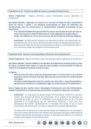 PACTE – Décembre 2017 56
Propositions III. 27 - Encadrer les délais de recours aux projets d’infrastructures
Champ d’application : Régions, territoires, acteurs économiques locaux, opérateurs et
investisseurs.
Description détaillée : Regrouper les recours et en encadrer les délais de façon notamment à
éviter les recours « perlés » qui allongent excessivement les délais de réalisation des
investissements dans les infrastructures et compromettent l’équilibre économique de leur
financement.
- Il ne s’agit bien évidemment pas de limiter les recours mais de faire en sorte que tous les
recours concernant un projet d’infrastructures soient regroupés et encadrés dans le
temps. Une réflexion en ce sens est en cours au sein de l’Institut de la Gestion Déléguée.
- Justification : les délais entre le moment où la nécessité de réaliser une infrastructure est
constatée et celui où les travaux peuvent être sont entrepris sont beaucoup trop longs et
déconnecté de l’évolution des besoins économiques et sociaux. Ils participent par ailleurs à
une insécurité juridique décourageant l’investissement privé.
Proposition III.28 - Assurer la sécurité juridique et financière des investissements
Champ d’application : Régions, territoires, acteurs économiques locaux, opérateurs et investisseurs
Description détaillée : Donner visibilité sur le calendrier de réalisation et certitude quant à sa mise
en œuvre, en évitant toute remise en cause du cadre juridique et fiscal pendant la durée du
contrat et en adaptant la fiscalité à la prise de risque.
Il s’agit de :
- Recourir à des lois cadres ou des lois-programmes pour 5 ou 10 ans pour ce qui concerne
les projets nationaux et, pour les projets régionaux, de les inscrire dans les contrats de plan
Etat-région
- Introduire systématiquement dans les contrats une clause dite « clause de grand-père »
garantissant à l’investisseur la stabilité des règles sur toute la durée de l’investissement
Dans la logique du plan Juncker visant à développer le financement privé des infrastructures,
adapter la fiscalité de ces investissements pour prendre en compte le risque qui y est attaché.
- Justification : La réalisation des grands projets d’infrastructures s’étalant sur plusieurs
années, cela nécessite de donner aux investisseurs de la visibilité et des garanties sur
l’ensemble du projet. En outre, la modification de la règlementation ou de la fiscalité
applicable à un investissement qui est relativement fréquente e peut avoir pour
conséquence de modifier significativement la rentabilité d’un projet, ce qui est assez
dissuasif pour des investisseurs, ce risque se superposant aux risques opérationnels.
Les délais entre le moment où la nécessité de réaliser une infrastructure est constatée et
celui où les travaux peuvent être sont entrepris sont beaucoup trop longs et déconnecté de
l’évolution des besoins économiques et sociaux. Ils participent par ailleurs à une insécurité
juridique décourageant l’investissement privé.
 