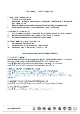 PACTE – Décembre 2017 58
INNOVATION : 3 axes et 10 propositions
I. FINANCEMENT DE L’INNOVATION
1. Stabiliser et sécuriser le CIR
2. Renforcer le Crédit Impôt innovation pour en augmenter l’effet de levier, ou le supprimer
s’il n’est pas efficace
3. Favoriser le développement des Business Angels en récompensant les risques pris
4. Inciter les investisseurs institutionnels à investir dans le capital-risque
II. DIFFUSION DE L’INNOVATION
5. Principe d’expérimentation : instaurer des dérogations temporaires aux règles en vigueur
6. Faciliter les coopérations entre les entreprises et la recherche publique
7. Encourager l’usage des innovations les plus prometteuses
III. PROPRIETE INDUSTRIELLE ET INTELLECTUELLE
8. Ne pas épaissir le maquis de la PI
9. Aider davantage les PME à se repérer dans ce maquis
10. Restaurer la place de la PI dans les missions de l’Etat
NUMERISATION : 4 axes, 8 actions et 25 propositions
I. FORMATION ET TALENTS
Action 1 : Développer l’enseignement du numérique dès l’école primaire et assurer un niveau de
connaissances numériques minimales à l’ensemble des actifs et des citoyens
Action 2 : Développer une main-d’œuvre qualifiée dans les métiers du numérique
Action 3 : Promouvoir la formation continue des dirigeants et salariés
II. TRANSFORMATION NUMERIQUE ET DONNEES
Action 4 : Développer un environnement technique et administratif adapté
Action 5 : Inciter les entreprises traditionnelles à effectuer leur transition numérique
Action 6 : Valoriser l’économie de la donnée en mettant en place une politique data « pro-
business »
III. LEVIERS D’INNOVATION ET TRANSFERT DE TECHNOLOGIE
Action 7 : Promouvoir le développement et la diffusion des nouvelles technologies
IV. FISCALITE ET FINANCEMENT
Action 8 : Renforcer l’attractivité du cadre fiscal et du financement
 