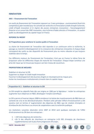 PACTE – Décembre 2017
59
INNOVATION
AXE I - Financement de l’innovation
Les outils du financement de l’innovation reposent sur 3 axes principaux : environnement fiscal très
compétitif au plan mondial pour les activités de recherche et d’innovation (crédit d’impôt recherche,
crédit d’impôt innovation et le régime des jeunes entreprises innovantes) ; l’accompagnement
financier et en conseil des PME innovantes, sous la forme d’aides directes à l’innovation ; le soutien
public au développement du capital-risque en France.
REPONSE DU MEDEF
A/ Propositions pour améliorer le soutien public à l’innovation
La chaine de financement de ‘innovation doit répondre à un continuum entre la recherche, le
passage au marché le développement et la croissance des entreprises innovantes A chaque étape
correspond des outils ou des dispositifs de financement plus ou moins robustes et pas toujours
stabilisés dans le temps.
Ces différents moteurs du financement de l’innovation n’ont pas en France la même force de
propulsion selon les différentes étapes de maturité de l’innovation. Chaque étape constitue une
prise de risque qui ne trouve pas toujours son bon niveau de couverture.
PROPOSITIONS DE MESURES
Stabiliser et sécuriser le CIR.
Supprimer ou doper le Crédit Impôt Innovation
Favoriser le développement des business Angels en récompensant les risques pris.
Inciter les investisseurs institutionnels à investir dans le capital-risque.
Proposition IV.1 - Stabiliser et sécuriser le CIR
Le CIR remplit les objectifs fixés dès son origine en 1983 par le législateur : inciter les entreprises
augmenter leurs dépenses en R&D, développer l’emploi scientifique.
Le CIR a permis d’inverser depuis 2008 la tendance à la baisse des investissements de R&D dans un
contexte de crise et de désindustrialisation. Pendant cette période l’effort d’investissement a été
soutenu tant en termes d ‘augmentation des dépenses de R&D, que de création d’emplois et
d’embauche de chercheurs ou encore de coopérations avec la recherche publique.
Les évolutions suivantes observées entre 2007 et 2014 sont quelques exemples de l’effet
d’entrainement du CIR dans les entreprises :
1. + 28 % des dépenses de recherche ;
2. +26 % des effectifs de chercheurs en entreprise (+33 995 d’emplois de chercheurs
supplémentaires) soit la plus forte progression d’Europe ;
 