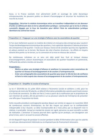 PACTE – Décembre 2017 6
Aussi, si la France souhaite tirer pleinement profit et avantage de cette dynamique
entrepreneuriale, les pouvoirs publics se doivent d’accompagner et sécuriser les mutations du
marché du travail.
Proposition : Sécuriser la relation économique entre un travailleur indépendant et son donneur
d’ordre en définissant dans la loi la subordination juridique : sanctuariser par la loi les 3 critères
cumulatifs dégagés par la Cour de Cassation pour définir l’état de subordination juridique
identitaire du contrat de travail.
Proposition I.3 - S’appuyer sur une stratégie d’alliance avec les associations de quartier
Si l’on veut réellement avancer en matière de création et croissance des entreprises pour soutenir
l’enjeu de développement économique des quartiers, il est capital de répondre à l’attente prioritaire
des entrepreneurs de quartier : l’accès aux réseaux. Force est de constater que tous les ingrédients
et acteurs existent sur le terrain. Nul besoin de créer d’autres structures ; les efforts et moyens
doivent être portés sur le terrain, sur la connexion et la mise en réseaux des acteurs.
De nombreuses initiatives en ce sens ont déjà porté leur fruit et lorsque réseaux
d’accompagnement, acteurs économiques et associations de quartier travaillent en partenariat,
l’efficacité des actions menées est assurée.
Propositions :
- Mettre en place une stratégie d’alliance et améliorer la connexion entre associations de
quartier et réseaux d’accompagnement et de soutien à l’entrepreneuriat.
- Créer une cartographie des associations de quartier pour jouer le rôle de tiers de confiance
et faire le relais auprès des réseaux d’accompagnement et de soutien à l’entrepreneuriat.
Proposition I.4 - Simplifier la cession d’entreprise
La loi n° 2014-856 du 31 juillet 2014 relative à l'économie sociale et solidaire a créé, pour les
entreprises de moins de 50 salariés, un délai d’information préalable des salariés avant toute cession
d’un fonds de commerce. Ce délai est fixé à 2 mois à partir de la notification par le propriétaire de
son intention de vendre, afin de permettre à un ou plusieurs salariés de l'entreprise de présenter
une offre pour l'acquisition du fonds.
Cette nouvelle procédure contraignante paralyse depuis son entrée en vigueur en novembre 2014
de nombreuses cessions d’entreprises, du fait des risques qui pèsent sur la confidentialité
indispensable à leur réussite. Le délai incompressible de 2 mois prévu par ce dispositif n’est ni
réaliste, ni praticable. Lorsqu’un mandat de cession est signé, personne ne peut connaître sa date
de réalisation. L’annoncer à l’avance pourrait donc signifier qu’en pratique, une divulgation soit
prise 6 mois, voire 1 an avant la cession effective.
Un tel dispositif risque de paralyser la cession pendant le délai d’information alors que les salariés
ne sont pas nécessairement intéressés ou ne disposent pas du financement nécessaire.
 