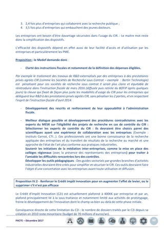 PACTE – Décembre 2017 60
3. 2,4 fois plus d’entreprises qui collaborent avec la recherche publique ;
4. 3,5 fois plus d’entreprises qui embauchent des jeunes docteurs.
Les entreprises ont besoin d’être davantage sécurisées dans l’usage du CIR. : Le maitre mot reste
donc la simplification des dispositifs.
L’efficacité des dispositifs dépend en effet aussi de leur facilité d’accès et d’utilisation par les
entreprises et particulièrement les PME.
Proposition : le Medef demande donc :
- Clarté des instructions fiscales et notamment de la définition des dépenses éligibles.
Par exemple le traitement des travaux de R&D externalisés par des entreprises à des prestataires
privés agréés CIR (comme les Sociétés de Recherche sous Contrat – exemple : Bertin Technologie)
est pénalisant pour ces sociétés de recherche sous contrat Il serait plus claire et équitable de
réintroduire dans l’instruction fiscale de mars 2016 (diffusée puis retirée du BOFIP après quelques
jours) la clause qui fixait de façon plus juste les modalités d’usage du CIR pour les entreprises qui
délèguent leur R&D à des prestataires privés agréés CIR, sans pénaliser les 2 parties, et en respectant
l’esprit de l’instruction fiscale d’avril 2014.
- Développement des rescrits et renforcement de leur opposabilité à l’administration
fiscale.
- Meilleur dialogue possible et développement des procédures contradictoires avec les
experts du MESR sur l’éligibilité des projets de recherche en cas de contrôle du CIR :
Sélectionner les experts de contrôle du CIR : Ils devraient être choisis parmi des
scientifiques ayant une expérience de collaboration avec les entreprises (Exemple :
Instituts Carnot, CTI…). Ces professionnels ont une bonne connaissance de la recherche
appliquée des entreprises et du transfert de résultats de la recherche au marché et une
approche de l’état de l’art plus conforme aux pratiques industrielles.
Soutenir les initiatives de la médiation inter-entreprises, comme la mise en place des
collèges régionaux (avec la présence des représentants des entreprises) pour traiter à
l’amiable les difficultés rencontrées lors des contrôles.
Développer les outils pédagogiques : Des guides sectoriels par grandes branches d’activités
industrielles devraient être créés pour simplifier et sécuriser le CIR. Ces outils devraient faire
l’objet d’une concertation avec les entreprises avant toute utilisation et diffusion.
Proposition IV.2 - Renforcer le Crédit Impôt Innovation pour en augmenter l’effet de levier, ou le
supprimer s’il n’est pas efficace
Le Crédit d’Impôt Innovation (C2i) est actuellement plafonné à 400K€ par entreprise et par an,
plafond principalement lié à la sous-traitance et notamment limité aux activités de prototypage,
freine le développement de l’Innovation dont le champ va bien au-delà de cette phase initiale.
Conséquence directe de cette limitation du C2i : le nombre de dossiers traités par le C2i depuis sa
création en 2010 reste minoritaire (budget de 70 millions d’euros/an).
 