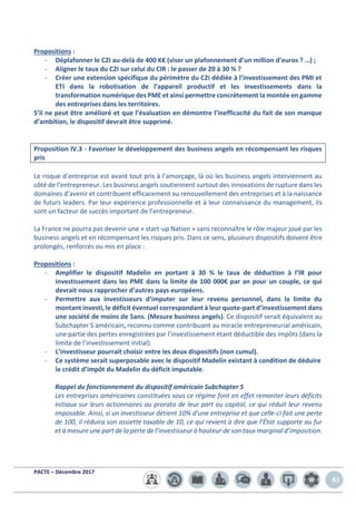 PACTE – Décembre 2017
61
Propositions :
- Déplafonner le C2I au-delà de 400 K€ (viser un plafonnement d’un million d’euros ? …) ;
- Aligner le taux du C2I sur celui du CIR : le passer de 20 à 30 % ?
- Créer une extension spécifique du périmètre du C2i dédiée à l’investissement des PMI et
ETI dans la robotisation de l’appareil productif et les investissements dans la
transformation numérique des PME et ainsi permettre concrètement la montée en gamme
des entreprises dans les territoires.
S’il ne peut être amélioré et que l’évaluation en démontre l’inefficacité du fait de son manque
d’ambition, le dispositif devrait être supprimé.
Proposition IV.3 - Favoriser le développement des business angels en récompensant les risques
pris
Le risque d’entreprise est avant tout pris à l’amorçage, là où les business angels interviennent au
côté de l’entrepreneur. Les business angels soutiennent surtout des innovations de rupture dans les
domaines d’avenir et contribuent efficacement au renouvellement des entreprises et à la naissance
de futurs leaders. Par leur expérience professionnelle et à leur connaissance du management, ils
sont un facteur de succès important de l’entrepreneur.
La France ne pourra pas devenir une « start-up Nation » sans reconnaître le rôle majeur joué par les
business-angels et en récompensant les risques pris. Dans ce sens, plusieurs dispositifs doivent être
prolongés, renforcés ou mis en place :
Propositions :
- Amplifier le dispositif Madelin en portant à 30 % le taux de déduction à l’IR pour
investissement dans les PME dans la limite de 100 000€ par an pour un couple, ce qui
devrait nous rapprocher d’autres pays européens.
- Permettre aux investisseurs d’imputer sur leur revenu personnel, dans la limite du
montant investi, le déficit éventuel correspondant à leur quote-part d’investissement dans
une société de moins de 5ans. (Mesure business angels). Ce dispositif serait équivalent au
Subchapter S américain, reconnu comme contribuant au miracle entrepreneurial américain,
une partie des pertes enregistrées par l’investissement étant déductible des impôts (dans la
limite de l’investissement initial).
- L’investisseur pourrait choisir entre les deux dispositifs (non cumul).
- Ce système serait superposable avec le dispositif Madelin existant à condition de déduire
le crédit d’impôt du Madelin du déficit imputable.
Rappel du fonctionnement du dispositif américain Subchapter S
Les entreprises américaines constituées sous ce régime font en effet remonter leurs déficits
initiaux sur leurs actionnaires au prorata de leur part au capital, ce qui réduit leur revenu
imposable. Ainsi, si un investisseur détient 10% d’une entreprise et que celle-ci fait une perte
de 100, il réduira son assiette taxable de 10, ce qui revient à dire que l’État supporte au fur
et à mesure une part de la perte de l’investisseur à hauteur de son taux marginal d’imposition.
 