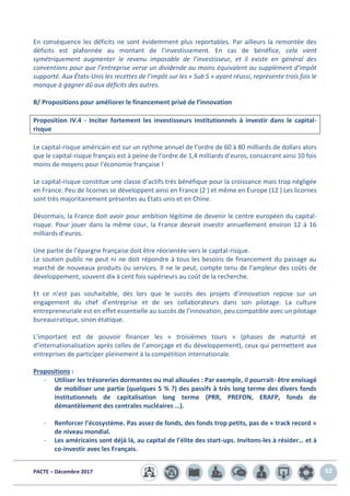 PACTE – Décembre 2017 62
En conséquence les déficits ne sont évidemment plus reportables. Par ailleurs la remontée des
déficits est plafonnée au montant de l’investissement. En cas de bénéfice, cela vient
symétriquement augmenter le revenu imposable de l’investisseur, et il existe en général des
conventions pour que l’entreprise verse un dividende au moins équivalent au supplément d’impôt
supporté. Aux États-Unis les recettes de l’impôt sur les « Sub S » ayant réussi, représente trois fois le
manque à gagner dû aux déficits des autres.
B/ Propositions pour améliorer le financement privé de l’innovation
Proposition IV.4 - Inciter fortement les investisseurs institutionnels à investir dans le capital-
risque
Le capital-risque américain est sur un rythme annuel de l’ordre de 60 à 80 milliards de dollars alors
que le capital-risque français est à peine de l’ordre de 1,4 milliards d’euros, consacrant ainsi 10 fois
moins de moyens pour l’économie française !
Le capital-risque constitue une classe d’actifs très bénéfique pour la croissance mais trop négligée
en France. Peu de licornes se développent ainsi en France (2 ) et même en Europe (12 ) Les licornes
sont très majoritairement présentes au Etats unis et en Chine.
Désormais, la France doit avoir pour ambition légitime de devenir le centre européen du capital-
risque. Pour jouer dans la même cour, la France devrait investir annuellement environ 12 à 16
milliards d’euros.
Une partie de l’épargne française doit être réorientée vers le capital-risque.
Le soutien public ne peut ni ne doit répondre à tous les besoins de financement du passage au
marché de nouveaux produits ou services. Il ne le peut, compte tenu de l’ampleur des coûts de
développement, souvent dix à cent fois supérieurs au coût de la recherche.
Et ce n’est pas souhaitable, dès lors que le succès des projets d’innovation repose sur un
engagement du chef d’entreprise et de ses collaborateurs dans son pilotage. La culture
entrepreneuriale est en effet essentielle au succès de l’innovation, peu compatible avec un pilotage
bureaucratique, sinon étatique.
L’important est de pouvoir financer les « troisièmes tours » (phases de maturité et
d’internationalisation après celles de l’amorçage et du développement), ceux qui permettent aux
entreprises de participer pleinement à la compétition internationale.
Propositions :
- Utiliser les trésoreries dormantes ou mal allouées : Par exemple, il pourrait- être envisagé
de mobiliser une partie (quelques 5 % ?) des passifs à très long terme des divers fonds
institutionnels de capitalisation long terme (PRR, PREFON, ERAFP, fonds de
démantèlement des centrales nucléaires …).
- Renforcer l’écosystème. Pas assez de fonds, des fonds trop petits, pas de « track record »
de niveau mondial.
- Les américains sont déjà là, au capital de l’élite des start-ups. Invitons-les à résider… et à
co-investir avec les Français.
 