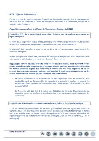 PACTE – Décembre 2017
63
AXE II - Diffusion de l’innovation
Cet axe concerne les sujets relatifs aux écosystèmes d’innovation qui favorisent le développement
industriel dans les territoires, à l’accès des entreprises innovantes à la commande publique et au
transfert de technologies.
Propositions pour améliorer la diffusion de l’innovation : Réponses du MEDEF
Proposition IV.5 - Le principe d’expérimentation : Instaurer des dérogations temporaires aux
règles en vigueur
En juillet 2016, les pouvoirs publics ont dévoilé le dispositif « France expérimentation », dérogations
temporaires aux règles en vigueur pour favoriser l’innovation et l’expérimentation.
Ce dispositif doit intensifier la mise en œuvre du droit à l’expérimentation pour soutenir les
domaines émergents.
De fait, il est possible depuis 2003, d’obtenir des dérogations temporaires mais l’expérimentation
n’est pas assez utilisée et surtout méconnue des chefs d’entreprises.
Proposition : Dans ce nouveau contexte initié par les pouvoirs publics, il est important que les
entreprises et les associations porteuses d’un projet puissent exprimer leurs besoins d’adaptation
des normes juridiques auprès d’un interlocuteur unique, avec des relais régionaux et un site
internet. Les acteurs économiques estimant que leur droit à expérimentation est freiné par les
raisons administratives doivent pouvoir s’adresser à cet interlocuteur.
- Le Japon, l’Australie et le Royaume-Uni se sont déjà munis d’un tel dispositif ; tout
particulièrement au Royaume-Uni le mécanisme « regulatory sandbox » autorise les
entreprises offrant des services financiers innovants de tester leurs offres au sein d’un cadre
normatif allégé.
- La France ne doit pas être à la traîne dans l’adoption de mesures dérogatoires, ce qui
nécessite une action publique de grande ampleur et un accompagnement conséquent des
entreprises.
Proposition IV.6 - Faciliter les coopérations entre les entreprises et la recherche publique
14 % des entreprises développent des relations partenariales avec les organismes publics de
recherche Ceux sont pour l’essentiel des entreprises des secteurs de haute technologie et dont le
marché est mondial. Mais ces contrats industriels représentent en France une source financière des
organismes publics de recherche moindre qu’en Allemagne (4,5% en France contre 12, 3 % en
Allemagne).
 