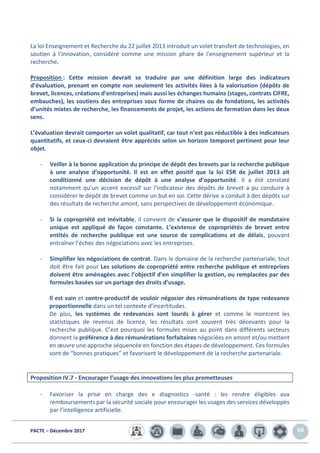 PACTE – Décembre 2017 64
La loi Enseignement et Recherche du 22 juillet 2013 introduit un volet transfert de technologies, en
soutien à l'innovation, considéré comme une mission phare de l'enseignement supérieur et la
recherche.
Proposition : Cette mission devrait se traduire par une définition large des indicateurs
d’évaluation, prenant en compte non seulement les activités liées à la valorisation (dépôts de
brevet, licences, créations d’entreprises) mais aussi les échanges humains (stages, contrats CIFRE,
embauches), les soutiens des entreprises sous forme de chaires ou de fondations, les activités
d’unités mixtes de recherche, les financements de projet, les actions de formation dans les deux
sens.
L’évaluation devrait comporter un volet qualitatif, car tout n’est pas réductible à des indicateurs
quantitatifs, et ceux-ci devraient être appréciés selon un horizon temporel pertinent pour leur
objet.
- Veiller à la bonne application du principe de dépôt des brevets par la recherche publique
à une analyse d’opportunité. Il est en effet positif que la loi ESR de juillet 2013 ait
conditionné une décision de dépôt à une analyse d’opportunité. Il a été constaté
notamment qu’un accent excessif sur l’indicateur des dépôts de brevet a pu conduire à
considérer le dépôt de brevet comme un but en soi. Cette dérive a conduit à des dépôts sur
des résultats de recherche amont, sans perspectives de développement économique.
- Si la copropriété est inévitable, il convient de s’assurer que le dispositif de mandataire
unique est appliqué de façon constante. L’existence de copropriétés de brevet entre
entités de recherche publique est une source de complications et de délais, pouvant
entraîner l’échec des négociations avec les entreprises.
- Simplifier les négociations de contrat. Dans le domaine de la recherche partenariale, tout
doit être fait pour Les solutions de copropriété entre recherche publique et entreprises
doivent être aménagées avec l’objectif d’en simplifier la gestion, ou remplacées par des
formules basées sur un partage des droits d’usage.
Il est vain et contre-productif de vouloir négocier des rémunérations de type redevance
proportionnelle dans un tel contexte d’incertitudes.
De plus, les systèmes de redevances sont lourds à gérer et comme le montrent les
statistiques de revenus de licence, les résultats sont souvent très décevants pour la
recherche publique. C’est pourquoi les formules mises au point dans différents secteurs
donnent la préférence à des rémunérations forfaitaires négociées en amont et/ou mettent
en œuvre une approche séquencée en fonction des étapes de développement. Ces formules
sont de “bonnes pratiques” et favorisent le développement de la recherche partenariale.
Proposition IV.7 - Encourager l’usage des innovations les plus prometteuses
- Favoriser la prise en charge des e diagnostics -santé : les rendre éligibles aux
remboursements par la sécurité sociale pour encourager les usages des services développés
par l’intelligence artificielle.
 