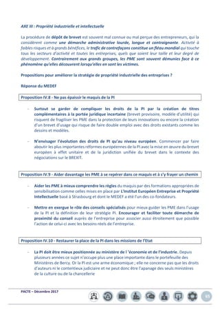 PACTE – Décembre 2017
65
AXE III : Propriété industrielle et intellectuelle
La procédure de dépôt de brevet est souvent mal connue ou mal perçue des entrepreneurs, qui la
considèrent comme une démarche administrative lourde, longue et contraignante. Activité à
faibles risques et à grands bénéfices, le trafic de contrefaçons constitue un fléau mondial qui touche
tous les secteurs d’activité et toutes les entreprises, quels que soient leur taille et leur degré de
développement. Contrairement aux grands groupes, les PME sont souvent démunies face à ce
phénomène qu’elles découvrent lorsqu’elles en sont les victimes.
Propositions pour améliorer la stratégie de propriété industrielle des entreprises ?
Réponse du MEDEF
Proposition IV.8 - Ne pas épaissir le maquis de la PI
- Surtout se garder de compliquer les droits de la PI par la création de titres
complémentaires à la portée juridique incertaine (brevet provisoire, modèle d’utilité) qui
risquent de fragiliser les PME dans la protection de leurs innovations ou encore la création
d’un brevet d’usage qui risque de faire double emploi avec des droits existants comme les
dessins et modèles.
- N’envisager l’évolution des droits de PI qu’au niveau européen. Commencer par faire
aboutir les plus importantes réformes européennes de la PI avec la mise en œuvre du brevet
européen à effet unitaire et de la juridiction unifiée du brevet dans le contexte des
négociations sur le BREXIT.
Proposition IV.9 - Aider davantage les PME à se repérer dans ce maquis et à s’y frayer un chemin
- Aider les PME à mieux comprendre les règles du maquis par des formations appropriées de
sensibilisation comme celles mises en place par L'Institut Européen Entreprise et Propriété
Intellectuelle basé à Strasbourg et dont le MEDEF a été l’un des co-fondateurs.
- Mettre en exergue le rôle des conseils spécialisés pour mieux guider les PME dans l’usage
de la PI et la définition de leur stratégie PI. Encourager et faciliter toute démarche de
proximité du conseil auprès de l’entreprise pour associer aussi étroitement que possible
l’action de celui-ci avec les besoins réels de l’entreprise.
Proposition IV.10 - Restaurer la place de la PI dans les missions de l’Etat
- La PI doit être mieux positionnée au ministère de l ’économie et de l’industrie. Depuis
plusieurs années ce sujet n’occupe plus une place importante dans le portefeuille des
Ministères de Bercy. Or la PI est une arme économique ; elle ne concerne pas que les droits
d’auteurs ni le contentieux judiciaire et ne peut donc être l’apanage des seuls ministères
de la culture ou de la chancellerie
 