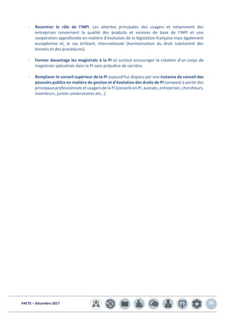 PACTE – Décembre 2017 66
- Recentrer le rôle de l’INPI. Les attentes principales des usagers et notamment des
entreprises concernent la qualité des produits et services de base de l’INPI et une
coopération approfondie en matière d’évolution de la législation française mais également
européenne et, le cas échéant, internationale (harmonisation du droit substantiel des
brevets et des procédures).
- Former davantage les magistrats à la PI et surtout encourager la création d’un corps de
magistrats spécialisés dans la PI sans préjudice de carrière.
- Remplacer le conseil supérieur de la PI aujourd’hui disparu par une instance de conseil des
pouvoirs publics en matière de gestion et d’évolution des droits de PI composé à parité des
principaux professionnels et usagers de la PI (conseils en PI, avocats, entreprises, chercheurs,
inventeurs, juriste universitaires etc…).
 