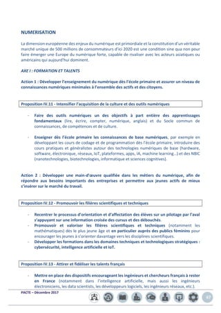PACTE – Décembre 2017
67
NUMERISATION
La dimension européenne des enjeux du numérique est primordiale et la constitution d’un véritable
marché unique de 500 millions de consommateurs d’ici 2020 est une condition sine qua non pour
faire émerger une Europe du numérique forte, capable de rivaliser avec les acteurs asiatiques ou
américains qui aujourd’hui dominent.
AXE I : FORMATION ET TALENTS
Action 1 : Développer l’enseignement du numérique dès l’école primaire et assurer un niveau de
connaissances numériques minimales à l’ensemble des actifs et des citoyens.
Proposition IV.11 - Intensifier l’acquisition de la culture et des outils numériques
- Faire des outils numériques un des objectifs à part entière des apprentissages
fondamentaux (lire, écrire, compter, numérique, anglais) et du Socle commun de
connaissances, de compétences et de culture.
- Enseigner dès l’école primaire les connaissances de base numériques, par exemple en
développant les cours de codage et de programmation dès l’école primaire, introduire des
cours pratiques et généralistes autour des technologies numériques de base (hardware,
software, électronique, réseaux, IoT, plateformes, apps, IA, machine learning…) et des NBIC
(nanotechnologies, biotechnologies, informatique et sciences cognitives).
Action 2 : Développer une main-d’œuvre qualifiée dans les métiers du numérique, afin de
répondre aux besoins importants des entreprises et permettre aux jeunes actifs de mieux
s’insérer sur le marché du travail.
Proposition IV.12 - Promouvoir les filières scientifiques et techniques
- Recentrer le processus d’orientation et d’affectation des élèves sur un pilotage par l’aval
s’appuyant sur une information croisée des cursus et des débouchés.
- Promouvoir et valoriser les filières scientifiques et techniques (notamment les
mathématiques) dès le plus jeune âge et en particulier auprès des publics féminins pour
encourager les jeunes à s’orienter davantage vers les disciplines scientifiques.
- Développer les formations dans les domaines techniques et technologiques stratégiques :
cybersécurité, intelligence artificielle et IoT.
Proposition IV.13 - Attirer et fidéliser les talents français
- Mettre en place des dispositifs encourageant les ingénieurs et chercheurs français à rester
en France (notamment dans l’intelligence artificielle, mais aussi les ingénieurs
électroniciens, les data scientists, les développeurs logiciels, les ingénieurs réseaux, etc.).
 