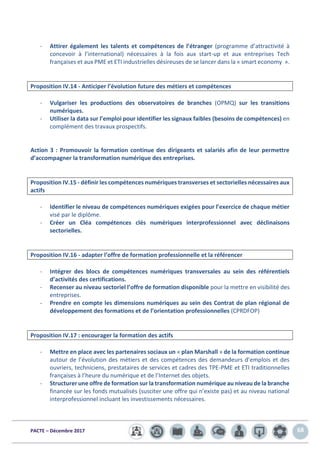 PACTE – Décembre 2017 68
- Attirer également les talents et compétences de l’étranger (programme d’attractivité à
concevoir à l’international) nécessaires à la fois aux start-up et aux entreprises Tech
françaises et aux PME et ETI industrielles désireuses de se lancer dans la « smart economy ».
Proposition IV.14 - Anticiper l’évolution future des métiers et compétences
- Vulgariser les productions des observatoires de branches (OPMQ) sur les transitions
numériques.
- Utiliser la data sur l’emploi pour identifier les signaux faibles (besoins de compétences) en
complément des travaux prospectifs.
Action 3 : Promouvoir la formation continue des dirigeants et salariés afin de leur permettre
d’accompagner la transformation numérique des entreprises.
Proposition IV.15 - définir les compétences numériques transverses et sectorielles nécessaires aux
actifs
- Identifier le niveau de compétences numériques exigées pour l’exercice de chaque métier
visé par le diplôme.
- Créer un Cléa compétences clés numériques interprofessionnel avec déclinaisons
sectorielles.
Proposition IV.16 - adapter l’offre de formation professionnelle et la référencer
- Intégrer des blocs de compétences numériques transversales au sein des référentiels
d’activités des certifications.
- Recenser au niveau sectoriel l’offre de formation disponible pour la mettre en visibilité des
entreprises.
- Prendre en compte les dimensions numériques au sein des Contrat de plan régional de
développement des formations et de l’orientation professionnelles (CPRDFOP)
Proposition IV.17 : encourager la formation des actifs
- Mettre en place avec les partenaires sociaux un « plan Marshall » de la formation continue
autour de l’évolution des métiers et des compétences des demandeurs d’emplois et des
ouvriers, techniciens, prestataires de services et cadres des TPE-PME et ETI traditionnelles
françaises à l’heure du numérique et de l’Internet des objets.
- Structurer une offre de formation sur la transformation numérique au niveau de la branche
financée sur les fonds mutualisés (susciter une offre qui n’existe pas) et au niveau national
interprofessionnel incluant les investissements nécessaires.
 