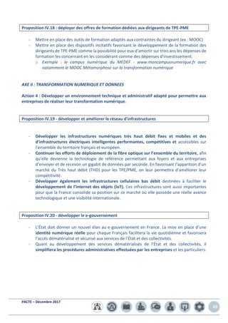 PACTE – Décembre 2017
69
Proposition IV.18 : déployer des offres de formation dédiées aux dirigeants de TPE-PME
- Mettre en place des outils de formation adaptés aux contraintes du dirigeant (ex : MOOC)
- Mettre en place des dispositifs incitatifs favorisant le développement de la formation des
dirigeants de TPE-PME comme la possibilité pour eux d’amortir sur trois ans les dépenses de
formation les concernant en les considérant comme des dépenses d’investissement.
o Exemple : le campus numérique du MEDEF - www.moncampusnumerique.fr avec
notamment le MOOC Métamorphose sur la transformation numérique
AXE II : TRANSFORMATION NUMERIQUE ET DONNEES
Action 4 : Développer un environnement technique et administratif adapté pour permettre aux
entreprises de réaliser leur transformation numérique.
Proposition IV.19 - développer et améliorer le réseau d’infrastructures
- Développer les infrastructures numériques très haut débit fixes et mobiles et des
d’infrastructures électriques intelligentes performantes, compétitives et accessibles sur
l’ensemble du territoire français et européen.
- Continuer les efforts de déploiement de la fibre optique sur l’ensemble du territoire, afin
qu’elle devienne la technologie de référence permettant aux foyers et aux entreprises
d’envoyer et de recevoir un gigabit de données par seconde. En favorisant l’apparition d’un
marché du Très haut débit (THD) pour les TPE/PME, on leur permettra d’améliorer leur
compétitivité.
- Développer également les infrastructures cellulaires bas débit destinées à faciliter le
développement de l’Internet des objets (IoT). Ces infrastructures sont aussi importantes
pour que la France consolide sa position sur ce marché où elle possède une réelle avance
technologique et une visibilité internationale.
Proposition IV.20 - développer le e-gouvernement
- L’État doit donner un nouvel élan au e-gouvernement en France. La mise en place d’une
identité numérique réelle pour chaque Français facilitera la vie quotidienne et favorisera
l’accès dématérialisé et sécurisé aux services de l’État et des collectivités.
- Quant au développement des services dématérialisés de l’État et des collectivités, il
simplifiera les procédures administratives effectuées par les entreprises et les particuliers.
 