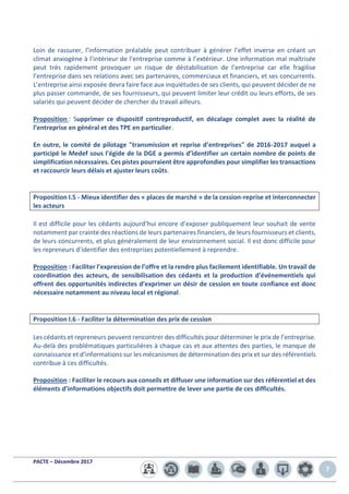 PACTE – Décembre 2017
7
Loin de rassurer, l’information préalable peut contribuer à générer l’effet inverse en créant un
climat anxiogène à l’intérieur de l’entreprise comme à l’extérieur. Une information mal maîtrisée
peut très rapidement provoquer un risque de déstabilisation de l’entreprise car elle fragilise
l’entreprise dans ses relations avec ses partenaires, commerciaux et financiers, et ses concurrents.
L’entreprise ainsi exposée devra faire face aux inquiétudes de ses clients, qui peuvent décider de ne
plus passer commande, de ses fournisseurs, qui peuvent limiter leur crédit ou leurs efforts, de ses
salariés qui peuvent décider de chercher du travail ailleurs.
Proposition : Supprimer ce dispositif contreproductif, en décalage complet avec la réalité de
l’entreprise en général et des TPE en particulier.
En outre, le comité de pilotage "transmission et reprise d’entreprises" de 2016-2017 auquel a
participé le Medef sous l’égide de la DGE a permis d’identifier un certain nombre de points de
simplification nécessaires. Ces pistes pourraient être approfondies pour simplifier les transactions
et raccourcir leurs délais et ajuster leurs coûts.
Proposition I.5 - Mieux identifier des « places de marché » de la cession-reprise et interconnecter
les acteurs
Il est difficile pour les cédants aujourd’hui encore d’exposer publiquement leur souhait de vente
notamment par crainte des réactions de leurs partenaires financiers, de leurs fournisseurs et clients,
de leurs concurrents, et plus généralement de leur environnement social. Il est donc difficile pour
les repreneurs d’identifier des entreprises potentiellement à reprendre.
Proposition : Faciliter l’expression de l’offre et la rendre plus facilement identifiable. Un travail de
coordination des acteurs, de sensibilisation des cédants et la production d’événementiels qui
offrent des opportunités indirectes d’exprimer un désir de cession en toute confiance est donc
nécessaire notamment au niveau local et régional.
Proposition I.6 - Faciliter la détermination des prix de cession
Les cédants et repreneurs peuvent rencontrer des difficultés pour déterminer le prix de l’entreprise.
Au-delà des problématiques particulières à chaque cas et aux attentes des parties, le manque de
connaissance et d’informations sur les mécanismes de détermination des prix et sur des référentiels
contribue à ces difficultés.
Proposition : Faciliter le recours aux conseils et diffuser une information sur des référentiel et des
éléments d’informations objectifs doit permettre de lever une partie de ces difficultés.
 