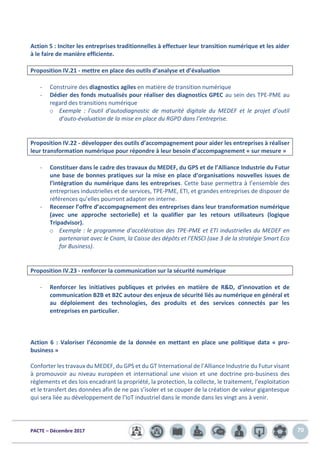 PACTE – Décembre 2017 70
Action 5 : Inciter les entreprises traditionnelles à effectuer leur transition numérique et les aider
à le faire de manière efficiente.
Proposition IV.21 - mettre en place des outils d’analyse et d’évaluation
- Construire des diagnostics agiles en matière de transition numérique
- Dédier des fonds mutualisés pour réaliser des diagnostics GPEC au sein des TPE-PME au
regard des transitions numérique
o Exemple : l’outil d’autodiagnostic de maturité digitale du MEDEF et le projet d’outil
d’auto-évaluation de la mise en place du RGPD dans l’entreprise.
Proposition IV.22 - développer des outils d’accompagnement pour aider les entreprises à réaliser
leur transformation numérique pour répondre à leur besoin d’accompagnement « sur mesure »
- Constituer dans le cadre des travaux du MEDEF, du GPS et de l’Alliance Industrie du Futur
une base de bonnes pratiques sur la mise en place d’organisations nouvelles issues de
l’intégration du numérique dans les entreprises. Cette base permettra à l’ensemble des
entreprises industrielles et de services, TPE-PME, ETI, et grandes entreprises de disposer de
références qu’elles pourront adapter en interne.
- Recenser l’offre d’accompagnement des entreprises dans leur transformation numérique
(avec une approche sectorielle) et la qualifier par les retours utilisateurs (logique
Tripadvisor).
o Exemple : le programme d’accélération des TPE-PME et ETI industrielles du MEDEF en
partenariat avec le Cnam, la Caisse des dépôts et l’ENSCI (axe 3 de la stratégie Smart Eco
for Business).
Proposition IV.23 - renforcer la communication sur la sécurité numérique
- Renforcer les initiatives publiques et privées en matière de R&D, d’innovation et de
communication B2B et B2C autour des enjeux de sécurité liés au numérique en général et
au déploiement des technologies, des produits et des services connectés par les
entreprises en particulier.
Action 6 : Valoriser l’économie de la donnée en mettant en place une politique data « pro-
business »
Conforter les travaux du MEDEF, du GPS et du GT International de l’Alliance Industrie du Futur visant
à promouvoir au niveau européen et international une vision et une doctrine pro-business des
règlements et des lois encadrant la propriété, la protection, la collecte, le traitement, l’exploitation
et le transfert des données afin de ne pas s’isoler et se couper de la création de valeur gigantesque
qui sera liée au développement de l’IoT industriel dans le monde dans les vingt ans à venir.
 