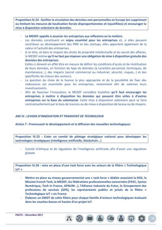 PACTE – Décembre 2017
71
Proposition IV.24 - faciliter la circulation des données non-personnelles en Europe (en supprimant
ou limitant les mesures de localisation forcée disproportionnées et injustifiées) et encourager la
mise à disposition volontaire de données.
- Le MEDEF appelle à associer les entreprises aux réflexions en la matière.
- Les données constituent un enjeu essentiel pour les entreprises et, si elles peuvent
contribuer au développement des PME et des startups, elles apportent également de la
valeur à l’activité des entreprises.
- A ce titre, et dans le respect des droits de propriété intellectuelle et du secret des affaires,
le MEDEF estime qu’il ne faut pas imposer une obligation de mise à disposition gratuite des
données des entreprises.
Celles-ci doivent en effet être en mesure de définir les conditions d’accès et de réutilisation
de leurs données, en fonction du type de données (à caractère personnel, techniques, de
maintenance…), des impacts (secret commercial ou industriel, sécurité, risques…) et des
spécificités de chacun des secteurs.
- La question du choix de la licence la plus appropriée et de la possibilité de fixer des
redevances est essentielle pour les entreprises, notamment afin de valoriser leurs
investissements.
- Afin de favoriser l’innovation, le MEDEF considère toutefois qu’il faut encourager les
entreprises à mettre à disposition les données qui peuvent être utiles à d’autres
entreprises sur la base du volontariat. Cette mise à disposition volontaire peut se faire
contractuellement par le biais de licences ou de mises à disposition de locaux ou de moyens.
AXE III : LEVIERS D’INNOVATION ET TRANSFERT DE TECHNOLOGIE
Action 7 : Promouvoir le développement et la diffusion des nouvelles technologiques
Proposition IV.25 : Créer un comité de pilotage stratégique national pour développer les
technologies stratégiques (intelligence artificielle, blockchain…)
- Comité d’éthique et de régulation de l’intelligence artificielle afin d’avoir une régulation
globale
Proposition IV.26 : mise en place d’une task force avec les acteurs de la filière « Technologique
IoT »
- Mettre en place au niveau gouvernemental une « task force » dédiée associant la DGE, la
Mission French Tech, le MEDEF, les fédérations professionnelles concernées (FIEEC, Syntec
Numérique, Tech In France, AFNUM...), l’Alliance Industrie du Futur, le Groupement des
professions de services (GPS), les représentants publics et privés de la filière «
Technologique IoT » en France.
- Élaborer un SWOT de cette filière pour chaque famille d’acteurs technologiques évoluant
dans les couches basses et hautes d’un projet IoT.
 
