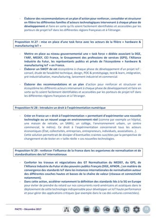 PACTE – Décembre 2017 72
- Élaborer des recommandations et un plan d’action pour renforcer, consolider et structurer
en filière les différentes familles d’acteurs technologiques intervenant à chaque phase de
développement et faire en sorte qu’ils soient facilement identifiables et accessibles par les
porteurs de projet IoT dans les différentes régions françaises et à l’étranger.
Proposition IV.27 : mise en place d’une task force avec les acteurs de la filière « hardware &
manufacturing IoT »
- Mettre en place au niveau gouvernemental une « task force » dédiée associant la DGE,
l’ARF, MEDEF, CCI France, le Groupement des professions de services (GPS), l’Alliance
Industrie du Futur, les représentants publics et privés de l’écosystème « hardware &
manufacturing IoT » en France.
- Élaborer un SWOT de cet écosystème à chaque phase de développement d’un projet IoT :
conseil, étude de faisabilité technique, design, POC & prototypage, test & learn, intégration,
pré-industrialisation, manufacturing, lancement industriel et commercial.
- Élaborer des recommandations et un plan d’action pour renforcer et structurer en
écosystème les différents acteurs intervenant à chaque phase de développement et faire en
sorte qu’ils soient facilement identifiables et accessibles par les porteurs de projet IoT dans
les différentes régions françaises et à l’étranger.
Proposition IV.28 : Introduire un droit à l’expérimentation numérique
- Créer en France un « droit à l’expérimentation » permettant d’expérimenter une nouvelle
technologie ou un nouvel usage en environnement réel (comme par exemple un hôpital,
une maison de retraite, un SAMU, un collège, l’environnement urbain, un centre
commercial, le métro). Ce droit à l’expérimentation concernerait tous les acteurs
économiques (État, collectivités, entreprises, entrepreneurs, individuels, associations…).
Cette solution permettrait de dissiper d’éventuelles craintes suscitées par la perspective de
changement et de tester en « taille réelle » ces nouvelles technologies.
Proposition IV.29 : renforcer l’influence de la France dans les organismes de normalisation et de
standardisations des IoT internationaux
- Conforter les travaux et négociations des GT Normalisation du MEDEF, du GPS, de
l’Alliance Industrie du Futur et des pouvoirs publics français (DGE, AFNOR…) en matière de
convergence des standards IoT dans les instances internationales de normalisation autour
des différentes couches hautes et basses de la chaîne de valeur (réseaux et connectivité
notamment).
- Dans cette action, accélérer notamment la définition des standards liés à la 5G en Europe
pour éviter de prendre du retard sur nos concurrents nord-américains et asiatiques dans le
déploiement de cette technologie indispensable pour développer un IoT haute performance
et pour gérer des applications critiques (par exemple dans le cas des voitures connectées).
 