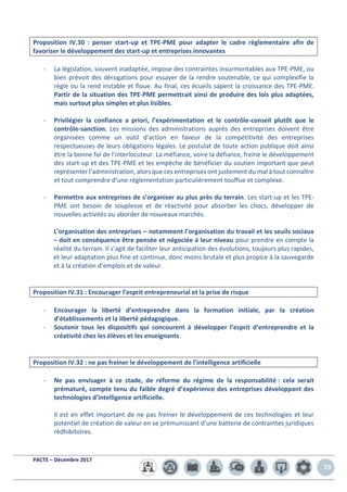 PACTE – Décembre 2017
73
Proposition IV.30 : penser start-up et TPE-PME pour adapter le cadre règlementaire afin de
favoriser le développement des start-up et entreprises innovantes
- La législation, souvent inadaptée, impose des contraintes insurmontables aux TPE-PME, ou
bien prévoit des dérogations pour essayer de la rendre soutenable, ce qui complexifie la
règle ou la rend instable et floue. Au final, ces écueils sapent la croissance des TPE-PME.
Partir de la situation des TPE-PME permettrait ainsi de produire des lois plus adaptées,
mais surtout plus simples et plus lisibles.
- Privilégier la confiance a priori, l’expérimentation et le contrôle-conseil plutôt que le
contrôle-sanction. Les missions des administrations auprès des entreprises doivent être
organisées comme un outil d’action en faveur de la compétitivité des entreprises
respectueuses de leurs obligations légales. Le postulat de toute action publique doit ainsi
être la bonne foi de l’interlocuteur. La méfiance, voire la défiance, freine le développement
des start-up et des TPE-PME et les empêche de bénéficier du soutien important que peut
représenter l’administration, alors que ces entreprises ont justement du mal à tout connaître
et tout comprendre d’une réglementation particulièrement touffue et complexe.
- Permettre aux entreprises de s’organiser au plus près du terrain. Les start-up et les TPE-
PME ont besoin de souplesse et de réactivité pour absorber les chocs, développer de
nouvelles activités ou aborder de nouveaux marchés.
L’organisation des entreprises – notamment l’organisation du travail et les seuils sociaux
– doit en conséquence être pensée et négociée à leur niveau pour prendre en compte la
réalité du terrain. Il s’agit de faciliter leur anticipation des évolutions, toujours plus rapides,
et leur adaptation plus fine et continue, donc moins brutale et plus propice à la sauvegarde
et à la création d’emplois et de valeur.
Proposition IV.31 : Encourager l’esprit entrepreneurial et la prise de risque
- Encourager la liberté d’entreprendre dans la formation initiale, par la création
d’établissements et la liberté pédagogique.
- Soutenir tous les dispositifs qui concourent à développer l’esprit d’entreprendre et la
créativité chez les élèves et les enseignants.
Proposition IV.32 : ne pas freiner le développement de l’intelligence artificielle
- Ne pas envisager à ce stade, de réforme du régime de la responsabilité : cela serait
prématuré, compte tenu du faible degré d’expérience des entreprises développant des
technologies d’intelligence artificielle.
Il est en effet important de ne pas freiner le développement de ces technologies et leur
potentiel de création de valeur en se prémunissant d’une batterie de contraintes juridiques
rédhibitoires.
 