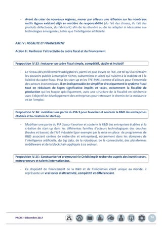 PACTE – Décembre 2017 74
- Avant de créer de nouveaux régimes, mener par ailleurs une réflexion sur les nombreux
outils légaux existant déjà en matière de responsabilité (du fait des choses, du fait des
produits défectueux, du fabricant) afin de les étendre ou de les adapter si nécessaire aux
technologies émergentes, telles que l’intelligence artificielle.
AXE IV : FISCALITE ET FINANCEMENT
Action 8 : Renforcer l’attractivité du cadre fiscal et du financement
Proposition IV.33 : instaurer un cadre fiscal simple, compétitif, stable et incitatif
- Le niveau des prélèvements obligatoires, parmi les plus élevés de l’UE, est tel qu’il a contraint
les pouvoirs publics à multiplier niches, subventions et aides qui nuisent à la stabilité et à la
lisibilité du cadre fiscal. Pour les start-up et les TPE-PME, comme d’ailleurs pour l’ensemble
des acteurs économiques, il est indispensable de simplifier drastiquement le système fiscal
tout en réduisant de façon significative impôts et taxes, notamment la fiscalité de
production qui les frappe spécifiquement, avec une structure de la fiscalité en cohérence
avec l’objectif de développement des entreprises pour retrouver le chemin de la croissance
et de l’emploi.
Proposition IV.34 : mobiliser une partie du PIA 3 pour favoriser et soutenir la R&D des entreprises
établies et la création de start-up
- Mobiliser une partie du PIA 3 pour favoriser et soutenir la R&D des entreprises établies et la
création de start-up dans les différentes familles d’acteurs technologiques des couches
(hautes et basses) de l’IoT industriel (par exemple par la mise en place de programmes de
R&D associant centres de recherche et entreprises), notamment dans les domaines de
l’intelligence artificielle, du big data, de la robotique, de la connectivité, des plateformes
middleware et de la blockchain appliqués à ce secteur.
Proposition IV.35 : Sanctuariser et promouvoir le Crédit impôt recherche auprès des investisseurs,
entrepreneurs et talents internationaux.
- Ce dispositif de financement de la R&D et de l’innovation étant unique au monde, il
représente un vrai levier d’attractivité, compétitif et différenciant.
 
