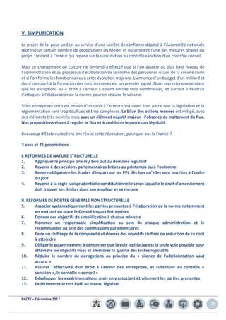 PACTE – Décembre 2017
75
V. SIMPLIFICATION
Le projet de loi pour un Etat au service d’une société de confiance déposé à l’Assemblée nationale
reprend un certain nombre de propositions du Medef et notamment l’une des mesures phares du
projet : le droit à l’erreur qui repose sur la substitution au contrôle sanction d’un contrôle conseil.
Mais ce changement de culture ne deviendra effectif que si l’on associe au plus haut niveau de
l’administration et au processus d’élaboration de la norme des personnes issues de la société civile
et si l’on forme les fonctionnaires à cette évolution majeure. L’annonce d’un budget d’un milliard et
demi consacré à la formation des fonctionnaires est un premier signal. Nous regrettons cependant
que les exceptions au « droit à l’erreur » soient encore trop nombreuses, et surtout il faudrait
s’attaquer à l’élaboration de la norme pour en réduire le volume.
Si les entreprises ont tant besoin d’un droit à l’erreur c’est avant tout parce que la législation et la
réglementation sont trop touffues et trop complexes. Le bilan des actions menées est mitigé, avec
des éléments très positifs, mais avec un élément négatif majeur : l’absence de traitement du flux.
Nos propositions visent à réguler le flux et à améliorer le processus législatif.
Beaucoup d’Etats européens ont réussi cette révolution, pourquoi pas la France ?
3 axes et 21 propositions
I. REFORMES DE NATURE STRUCTURELLE
1. Appliquer le principe one in / two out au domaine législatif
2. Revenir à des sessions parlementaires brèves au printemps ou à l’automne
3. Rendre obligatoire les études d’impact sur les PPL dès lors qu’elles sont inscrites à l’ordre
du jour
4. Revenir à la règle jurisprudentielle constitutionnelle selon laquelle le droit d’amendement
doit trouver ses limites dans son ampleur et sa mesure
II. REFORMES DE PORTEE GENERALE NON STRUCTURELLE
5. Associer systématiquement les parties prenantes à l’élaboration de la norme notamment
en mettant en place le Comité Impact Entreprises
6. Donner des objectifs de simplification à chaque ministre
7. Nommer un responsable simplification au sein de chaque administration et le
recommander au sein des commissions parlementaires
8. Faire un chiffrage de la complexité et donner des objectifs chiffrés de réduction de ce coût
à atteindre
9. Obliger le gouvernement à démontrer que la voie législative est la seule voie possible pour
atteindre les objectifs visés et améliorer la qualité des textes législatifs
10. Réduire le nombre de dérogations au principe du « silence de l’administration vaut
accord »
11. Assurer l’effectivité d’un droit à l’erreur des entreprises, et substituer au contrôle «
sanction », le contrôle « conseil »
12. Développer les expérimentations mais en y associant étroitement les parties prenantes
13. Expérimenter le test PME au niveau législatif
 