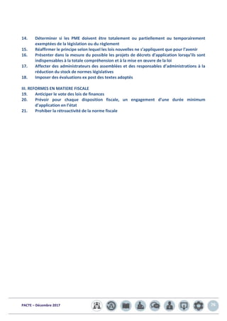PACTE – Décembre 2017 76
14. Déterminer si les PME doivent être totalement ou partiellement ou temporairement
exemptées de la législation ou du règlement
15. Réaffirmer le principe selon lequel les lois nouvelles ne s’appliquent que pour l’avenir
16. Présenter dans la mesure du possible les projets de décrets d’application lorsqu’ils sont
indispensables à la totale compréhension et à la mise en œuvre de la loi
17. Affecter des administrateurs des assemblées et des responsables d’administrations à la
réduction du stock de normes législatives
18. Imposer des évaluations ex post des textes adoptés
III. REFORMES EN MATIERE FISCALE
19. Anticiper le vote des lois de finances
20. Prévoir pour chaque disposition fiscale, un engagement d’une durée minimum
d’application en l’état
21. Prohiber la rétroactivité de la norme fiscale
 