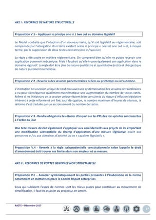 PACTE – Décembre 2017
77
AXE I : REFORMES DE NATURE STRUCTURELLE
Proposition V.1 – Appliquer le principe one in / two out au domaine législatif
Le Medef souhaite que l’adoption d’un nouveau texte, qu’il soit législatif ou réglementaire, soit
compensée par l’abrogation d’un texte existant selon le principe « one in/ one out » et, à moyen
terme, par la suppression de deux textes existants (one in/two out)
La règle a été posée en matière réglementaire. On comprend bien qu’elle ne puisse recevoir une
application purement mécanique. Mais il faudrait qu’elle trouve également son application dans le
domaine législatif. La règle doit être plus de nature qualitative et quantitative (coûts et charges) que
de nature purement numérique.
Proposition V.2 - Revenir à des sessions parlementaires brèves au printemps ou à l’automne.
L’institution de la session unique de neuf mois avec une systématisation des sessions extraordinaires
a eu pour conséquence quasiment mathématique une augmentation du nombre de textes votés.
Même si les initiateurs de la session unique étaient bien conscients du risque d’inflation législative
inhérent à cette réforme et ont fixé, sauf dérogation, le nombre maximum d’heures de séances, la
réforme s’est traduite par un accroissement du nombre de textes.
Proposition V.3 - Rendre obligatoire les études d’impact sur les PPL dès lors qu’elles sont inscrites
à l’ordre du jour
Une telle mesure devrait également s’appliquer aux amendements aux projets de loi emportant
une modification substantielle du champ d’application d’une mesure législative quant aux
personnes et/ou aux domaines d’activité ou les « cavaliers législatifs ».
Proposition V.4 - Revenir à la règle jurisprudentielle constitutionnelle selon laquelle le droit
d’amendement doit trouver ses limites dans son ampleur et sa mesure.
AXE II : REFORMES DE PORTEE GENERALE NON STRUCTURELLE
Proposition V.5 – Associer systématiquement les parties prenantes à l’élaboration de la norme
notamment en mettant en place le Comité Impact Entreprises
Ceux qui subissent l’excès de normes sont les mieux placés pour contribuer au mouvement de
simplification. Il faut les associer au processus en amont.
 