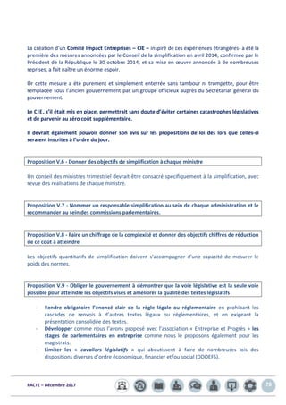 PACTE – Décembre 2017 78
La création d’un Comité Impact Entreprises – CIE – inspiré de ces expériences étrangères- a été la
première des mesures annoncées par le Conseil de la simplification en avril 2014, confirmée par le
Président de la République le 30 octobre 2014, et sa mise en œuvre annoncée à de nombreuses
reprises, a fait naître un énorme espoir.
Or cette mesure a été purement et simplement enterrée sans tambour ni trompette, pour être
remplacée sous l’ancien gouvernement par un groupe officieux auprès du Secrétariat général du
gouvernement.
Le CIE, s’il était mis en place, permettrait sans doute d’éviter certaines catastrophes législatives
et de parvenir au zéro coût supplémentaire.
Il devrait également pouvoir donner son avis sur les propositions de loi dès lors que celles-ci
seraient inscrites à l’ordre du jour.
Proposition V.6 - Donner des objectifs de simplification à chaque ministre
Un conseil des ministres trimestriel devrait être consacré spécifiquement à la simplification, avec
revue des réalisations de chaque ministre.
Proposition V.7 - Nommer un responsable simplification au sein de chaque administration et le
recommander au sein des commissions parlementaires.
Proposition V.8 - Faire un chiffrage de la complexité et donner des objectifs chiffrés de réduction
de ce coût à atteindre
Les objectifs quantitatifs de simplification doivent s’accompagner d’une capacité de mesurer le
poids des normes.
Proposition V.9 - Obliger le gouvernement à démontrer que la voie législative est la seule voie
possible pour atteindre les objectifs visés et améliorer la qualité des textes législatifs
- Rendre obligatoire l’énoncé clair de la règle légale ou réglementaire en prohibant les
cascades de renvois à d’autres textes légaux ou réglementaires, et en exigeant la
présentation consolidée des textes.
- Développer comme nous l’avons proposé avec l’association « Entreprise et Progrès » les
stages de parlementaires en entreprise comme nous le proposons également pour les
magistrats.
- Limiter les « cavaliers législatifs » qui aboutissent à faire de nombreuses lois des
dispositions diverses d’ordre économique, financier et/ou social (DDOEFS).
 