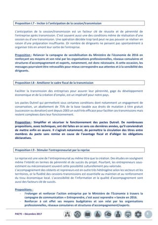 PACTE – Décembre 2017 8
Proposition I.7 - Inciter à l'anticipation de la cession/transmission
L'anticipation de la cession/transmission est un facteur clé de réussite et de pérennité de
l'entreprise après transmission. C’est souvent aussi une des conditions même de réalisation d’une
cession ou d’une transmission. Une opération décidée trop tard peut ne pas pouvoir se réaliser en
raison d’une préparation insuffisante. Or nombre de dirigeants ne pensent pas spontanément à
organiser très en amont leur sortie de l'entreprise.
Proposition : Relancer la campagne de sensibilisation du Ministère de l'économie de 2016 en
renforçant ses moyens et son relai par les organisations professionnelles, réseaux consulaires et
structures d'accompagnement et experts, notamment, est donc nécessaire. A cette occasion, les
messages pourraient être retravaillés pour mieux correspondre aux attentes et à la sensibilité des
dirigeants.
Proposition I.8 - Améliorer le cadre fiscal de la transmission
Faciliter la transmission des entreprises pour assurer leur pérennité, gage du développement
économique et de la création d’emploi, est un impératif pour notre pays.
Les pactes Dutreil qui permettent sous certaines conditions dont notamment un engagement de
conservation, un abattement de 75% de la base taxable aux droits de mutation à titre gratuit
(succession ou donation) sont depuis 2003 un outil très efficace pour faciliter ces transmissions mais
restent complexes dans leur fonctionnement.
Proposition : Simplifier et sécuriser le fonctionnement des pactes Dutreil. De nombreuses
propositions, assez techniques, ont été faites en ce sens ces dernières années, qu’il conviendrait
de mettre enfin en œuvre. Il s’agirait notamment, de permettre la circulation des titres entre
membres du pacte sans remise en cause de l’avantage fiscal et d’alléger les obligations
déclaratives.
Proposition I.9 - Stimuler l’entrepreneuriat par la reprise
La reprise est une voie de l’entrepreneuriat au même titre que la création. Des études en soulignent
même l’intérêt en termes de pérennité et de succès du projet. Pourtant, les entrepreneurs sous-
estiment ou méconnaissent souvent cette possibilité culturellement peu valorisée.
L'accompagnement des cédants et repreneurs est en outre très hétérogène selon les secteurs et les
territoires, or la fluidité des cessions-transmissions est essentielle au maintien et au renforcement
du tissu économique local. L’accessibilité de l’information et la qualité d’accompagnement sont
aussi des facteurs clé de succès.
Propositions :
- Prolonger et renforcer l’action entreprise par le Ministère de l’Economie à travers la
campagne de communication « Entreprendre, c’est aussi reprendre » lancée en 2016.
- Renforcer à cet effet ses moyens budgétaires et son relai par les organisations
professionnelles, réseaux consulaires et structures d'accompagnement/experts.
 