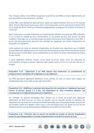 PACTE – Décembre 2017 80
Pour l’instant, même s’il est difficile d’apprécier la portée du test PME sur le plan réglementaire, on
peut toutefois faire les remarques suivantes :
Le test PME a été déployé de façon pérenne, après une expérimentation d’un an, en fin d’année
2013. 10 tests PME étaient prévus pour 2014. A titre d’exemple, un test a été lancé en février 2015
sur le projet de décret relatif aux indications géographiques protégeant les produits artisanaux et
industriels.
Nous n’avons pas à ce stade d’éléments sur la participation effective à ces tests des PME sollicitées,
ni sur la prise en compte de leurs commentaires sur les projets qui leur sont soumis. On peut
toutefois s’interroger sur le choix des projets de textes retenus pour faire l’objet de ce test PME : il
aurait été particulièrement pertinent par exemple de l’appliquer aux textes d’application du
dispositif sur la pénibilité.
Cette question du choix du domaine d’application est d’autant plus importante que le SGMAP
recense 400 textes réglementaires /an concernant les entreprises et que 10 tests seulement avaient
été prévus pour l’année 2014 : mieux vaudrait dans ce cas retenir les textes représentant les enjeux
les plus lourds.
Il serait également éclairant d’avoir, d’une façon ou d’une autre, accès aux éléments de
commentaires de façon à pouvoir apprécier dans quelle mesure ils ont ou n’ont pas été pris en
compte.
Proposition V.14 - Déterminer si les PME doivent être totalement ou partiellement ou
temporairement exemptées de la législation ou du règlement
Les PME pourraient également bénéficier d’une période de mise en œuvre plus longue, ou
d’adaptations liées à leur taille ou des aides financières.
Proposition V.15 - Réaffirmer le principe selon lequel les lois nouvelles ne s’appliquent que pour
l’avenir et prévoir, quand il y a lieu, des dispositions de droit transitoire adaptées aux
circonstances et à l’objectif poursuivis par le législateur
Par exemple, on pourrait développer dans certains cas la clause de grand père appliquée
notamment en droit boursier, en vertu de laquelle une loi nouvelle permet le maintien des
dispositions de l’ancienne loi à ceux qui en bénéficiaient déjà, pour une période limitée. Cela permet
aux sociétés cotées de s’adapter. Cette clause a ainsi été prévue pour une durée d’un an lors de
l’abaissement du seuil de déclenchement obligatoire d’une OPA d’un tiers à 30%.
Proposition V.16 - Présenter dans la mesure du possible les projets de décrets d’application
lorsqu’ils sont indispensables à la totale compréhension et à la mise en œuvre de la loi
 