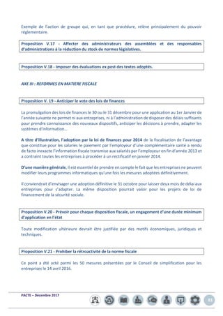 PACTE – Décembre 2017
81
Exemple de l’action de groupe qui, en tant que procédure, relève principalement du pouvoir
réglementaire.
Proposition V.17 - Affecter des administrateurs des assemblées et des responsables
d’administrations à la réduction du stock de normes législatives.
Proposition V.18 - Imposer des évaluations ex post des textes adoptés.
AXE III : REFORMES EN MATIERE FISCALE
Proposition V. 19 - Anticiper le vote des lois de finances
La promulgation des lois de finances le 30 ou le 31 décembre pour une application au 1er Janvier de
l’année suivante ne permet ni aux entreprises, ni à l’administration de disposer des délais suffisants
pour prendre connaissance des nouveaux dispositifs, anticiper les décisions à prendre, adapter les
systèmes d’information…
A titre d’illustration, l’adoption par la loi de finances pour 2014 de la fiscalisation de l’avantage
que constitue pour les salariés le paiement par l’employeur d’une complémentaire santé a rendu
de facto inexacte l’information fiscale transmise aux salariés par l’employeur en fin d’année 2013 et
a contraint toutes les entreprises à procéder à un rectificatif en janvier 2014.
D’une manière générale, il est essentiel de prendre en compte le fait que les entreprises ne peuvent
modifier leurs programmes informatiques qu’une fois les mesures adoptées définitivement.
Il conviendrait d’envisager une adoption définitive le 31 octobre pour laisser deux mois de délai aux
entreprises pour s’adapter. La même disposition pourrait valoir pour les projets de loi de
financement de la sécurité sociale.
Proposition V.20 - Prévoir pour chaque disposition fiscale, un engagement d’une durée minimum
d’application en l’état
Toute modification ultérieure devrait être justifiée par des motifs économiques, juridiques et
techniques.
Proposition V.21 - Prohiber la rétroactivité de la norme fiscale
Ce point a été acté parmi les 50 mesures présentées par le Conseil de simplification pour les
entreprises le 14 avril 2016.
 