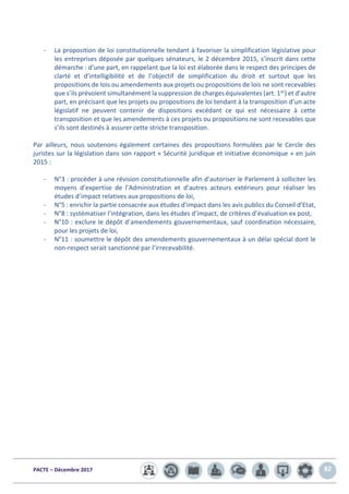 PACTE – Décembre 2017 82
- La proposition de loi constitutionnelle tendant à favoriser la simplification législative pour
les entreprises déposée par quelques sénateurs, le 2 décembre 2015, s’inscrit dans cette
démarche : d’une part, en rappelant que la loi est élaborée dans le respect des principes de
clarté et d’intelligibilité et de l’objectif de simplification du droit et surtout que les
propositions de lois ou amendements aux projets ou propositions de lois ne sont recevables
que s’ils prévoient simultanément la suppression de charges équivalentes (art. 1er) et d’autre
part, en précisant que les projets ou propositions de loi tendant à la transposition d’un acte
législatif ne peuvent contenir de dispositions excédant ce qui est nécessaire à cette
transposition et que les amendements à ces projets ou propositions ne sont recevables que
s’ils sont destinés à assurer cette stricte transposition.
Par ailleurs, nous soutenons également certaines des propositions formulées par le Cercle des
juristes sur la législation dans son rapport « Sécurité juridique et initiative économique » en juin
2015 :
- N°3 : procéder à une révision constitutionnelle afin d’autoriser le Parlement à solliciter les
moyens d’expertise de l’Administration et d’autres acteurs extérieurs pour réaliser les
études d’impact relatives aux propositions de loi,
- N°5 : enrichir la partie consacrée aux études d’impact dans les avis publics du Conseil d’Etat,
- N°8 : systématiser l’intégration, dans les études d’impact, de critères d’évaluation ex post,
- N°10 : exclure le dépôt d’amendements gouvernementaux, sauf coordination nécessaire,
pour les projets de loi,
- N°11 : soumettre le dépôt des amendements gouvernementaux à un délai spécial dont le
non-respect serait sanctionné par l’irrecevabilité.
 