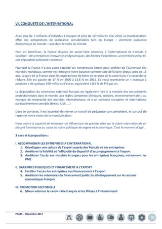 PACTE – Décembre 2017
83
VI. CONQUETE DE L’INTERNATIONAL
Avec plus de 7 milliards d’individus à équiper et près de 10 milliards d’ici 2050, la mondialisation
offre des perspectives de croissance considérables tant en Europe – première puissance
économique du monde – que dans le reste du monde.
Pour en bénéficier, la France dispose de savoir-faire reconnus à l’international et d’atouts à
valoriser : des entreprises innovantes et dynamiques, des filières d’excellence, un territoire attractif,
une réputation culturelle reconnue.
Pourtant la France n’a pas assez exploité ses nombreuses forces pour profiter de l’ouverture des
marchés mondiaux, comme en témoigne notre balance commerciale déficitaire depuis près de 15
ans. La part de la France dans les exportations de biens et services de la zone Euro n’a cessé de se
réduire. Elle est passée de 17 % en 2000 à 13,6 % en 2015. Ce recul représente un « manque à
produire » de quelque 160 milliards d’euros, équivalent à 0,5 % de PIB par an.
La dégradation du commerce extérieur français est également liée à la montée des mouvements
protectionnistes dans le monde, aux règles complexes (éthiques, sociales, environnementales), au
manque de réciprocité des marchés internationaux, et à un contexte européen et international
particulièrement sensible (Brexit, USA, …)
Dans ce contexte, il est essentiel de mener un travail de pédagogie sans précédent, et surtout de
repenser notre vision de la mondialisation.
Nous avons la capacité de redevenir un influenceur de premier plan sur la scène internationale en
plaçant l’entreprise au cœur de notre politique étrangère et économique. C’est le moment d’agir.
3 axes et 6 propositions :
I. ACCOMPAGNER LES ENTREPRISES A L’INTERNATIONAL
1. Développer une culture de l’export auprès des français et des entreprises
2. Améliorer la lisibilité et l’efficacité du dispositif d’accompagnement à l’export
3. Améliorer l'accès aux marchés étrangers pour les entreprises françaises, notamment les
PME
II. GARANTIES PUBLIQUES ET FINANCEMENT A L’EXPORT
4. Faciliter l’accès des entreprises aux financements à l’export
5. Améliorer les retombées du financement public du développement sur les acteurs
économiques français
III. PROMOTION SECTORIELLE
6. Mieux valoriser le savoir-faire français et les filières à l’international
 