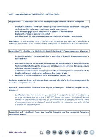 PACTE – Décembre 2017 84
AXE I : ACCOMPAGNER LES ENTREPRISES A L’INTERNATIONAL
Proposition VI.1 - Développer une culture de l’export auprès des français et des entreprises
- Description détaillée : Mettre en place un plan de communication national en s'appuyant
sur les dispositifs nationaux et régionaux, publics et privés pour :
Faire de la pédagogie sur les opportunités et défis de la mondialisation
Expliquer les règles du commerce mondial
Mettre en avant les stratégies permettant de gagner des marchés à l'international
Justification : ll faut redonner envie et confiance aux entreprises pour exporter et s’implanter à
l’étranger, convaincre à la fois les français et les entreprises des opportunités de la mondialisation
Proposition VI.2 - Améliorer la lisibilité et l’efficacité du dispositif d’accompagnement à l’export
- Description détaillée : Rendre plus lisible et accessible le dispositif d'accompagnement à
l'international
- Mettre en place dans les territoires et à l'étranger des points d’entrée et des interlocuteurs
facilement identifiables par les entreprises (sans toutefois les enfermer dans des parcours
uniques d’internationalisation)
- Améliorer l'information des entreprises sur l'offre d'accompagnement non seulement de
tous les opérateurs publics, mais également des réseaux privés
- Optimiser la répartition des rôles entre Business France et les CCI FI
Redonner aux CCI de France et à Business France comme priorité d'action l'accompagnement de
nouvelles entreprises à l'export
Renforcer l'affectation des ressources dans les pays porteurs pour l'offre française (ex : ASEAN,
Afrique...)
- Justification : Un déficit commercial qui a continué de se dégrader ces dernières décennies,
un socle d'exportateurs qui stagne à 125 000 depuis des années, un dispositif d'appui
composé d'une multiplicité d'acteurs qui se concurrencent et rendent peu lisible l'offre
d'accompagnement et un dispositif public à simplifier et rationaliser sans créer d'effet
d’éviction des dispositifs privés.
Proposition VI.3 - Améliorer l'accès aux marchés étrangers pour les entreprises françaises,
notamment les PME
 