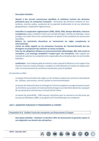 PACTE – Décembre 2017
85
- Description détaillée :
- Aboutir à des accords commerciaux équilibrés et ambitieux incluant des domaines
prioritaires pour les entreprises françaises : élimination des barrières tarifaires et non-
tarifaires, marchés publics, protection de la propriété intellectuelle et de nos indications
géographiques, coopération réglementaire, ...
- Intensifier la coopération réglementaire (OMC, OCDE, ONU, Banque Mondiale, instances
européennes…) pour améliorer l’accès aux marchés étrangers, faciliter les échanges, mieux
protéger nos savoir-faire et les consommateurs et aboutir à des conditions de concurrence
équitables.
- Réduire les contraintes douanières en harmonisant les règles européennes et
internationales.
- Limiter les effets négatifs sur les entreprises françaises de l’extraterritorialité des lois
étrangères en proposant des solutions au niveau européen.
- Faire de nos obligations éthiques et environnementales (déontologie, RSE, lutte contre la
corruption…) un avantage compétitif à l’export pour nos entreprises. Cela suppose par
exemple de valoriser les comportements responsables des entreprises dans les commandes
publiques.
- Justification : Il est indispensable de renforcer notre capacité d'influence sur les règles et les
normes à tous les niveaux (français, européen et international) et à toutes les étapes pour
créer un environnement du commerce mondial plus juste et équilibré
On constate en effet :
- Un besoin d'harmonisation des règles sur de nombreux aspects du commerce international
(ex : éthique, concurrence, normes sociales et environnementales)
- Un besoin de réciprocité dans les échanges (si l'Union Européenne a progressivement ouvert
ses frontières aux produits et investissements étrangers ces 2 dernières décennies, la plupart
de nos partenaires commerciaux n'ont pas fait de même.
- Un besoin de prévisibilité : 1583 mesures restrictives pour le commerce ont été prises par
les pays du G20 depuis 2009, ce qui génère de l'incertitude pour les entreprises
AXE II : GARANTIES PUBLIQUES ET FINANCEMENTS A L’EXPORT
Proposition VI.4 - Faciliter l’accès des entreprises aux financements à l’export
- Description détaillée : Améliorer et étendre l'offre de financement et garanties export et
son adaptation aux besoins des entreprises :
 