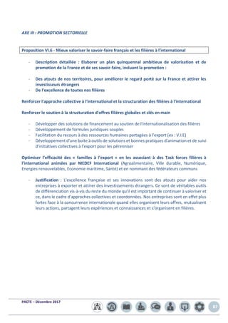 PACTE – Décembre 2017
87
AXE III : PROMOTION SECTORIELLE
Proposition VI.6 - Mieux valoriser le savoir-faire français et les filières à l’international
- Description détaillée : Elaborer un plan quinquennal ambitieux de valorisation et de
promotion de la France et de ses savoir-faire, incluant la promotion :
- Des atouts de nos territoires, pour améliorer le regard porté sur la France et attirer les
investisseurs étrangers
- De l'excellence de toutes nos filières
Renforcer l'approche collective à l'international et la structuration des filières à l'international
Renforcer le soutien à la structuration d'offres filières globales et clés en main
- Développer des solutions de financement au soutien de l'internationalisation des filières
- Développement de formules juridiques souples
- Facilitation du recours à des ressources humaines partagées à l'export (ex : V.I.E)
- Développement d'une boite à outils de solutions et bonnes pratiques d'animation et de suivi
d'initiatives collectives à l'export pour les pérenniser
Optimiser l’efficacité des « familles à l’export » en les associant à des Task forces filières à
l’international animées par MEDEF International (Agroalimentaire, Ville durable, Numérique,
Energies renouvelables, Economie maritime, Santé) et en nommant des fédérateurs communs
- Justification : L'excellence française et ses innovations sont des atouts pour aider nos
entreprises à exporter et attirer des investissements étrangers. Ce sont de véritables outils
de différenciation vis-à-vis du reste du monde qu'il est important de continuer à valoriser et
ce, dans le cadre d'approches collectives et coordonnées. Nos entreprises sont en effet plus
fortes face à la concurrence internationale quand elles organisent leurs offres, mutualisent
leurs actions, partagent leurs expériences et connaissances et s'organisent en filières.
 