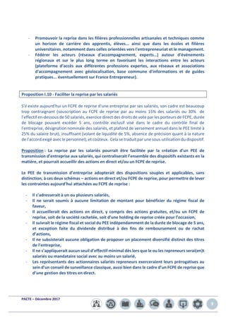 PACTE – Décembre 2017
9
- Promouvoir la reprise dans les filières professionnelles artisanales et techniques comme
un horizon de carrière des apprentis, élèves... ainsi que dans les écoles et filières
universitaires, notamment dans celles orientées vers l'entrepreneuriat et le management.
- Fédérer les acteurs (réseaux d'accompagnement, experts…) autour d'événements
régionaux et sur le plus long terme en favorisant les interactions entre les acteurs
(plateforme d’accès aux différentes professions expertes, aux réseaux et associations
d'accompagnement avec géolocalisation, base commune d'informations et de guides
pratiques... éventuellement sur France Entrepreneur).
Proposition I.10 - Faciliter la reprise par les salariés
S'il existe aujourd'hui un FCPE de reprise d'une entreprise par ses salariés, son cadre est beaucoup
trop contraignant (souscription au FCPE de reprise par au moins 15% des salariés ou 30% de
l’effectif en-dessous de 50 salariés, exercice direct des droits de vote par les porteurs de FCPE, durée
de blocage pouvant excéder 5 ans, contrôle exclusif visé dans le cadre du contrôle final de
l’entreprise, désignation nominale des salariés, et plafond de versement annuel dans le PEE limité à
25% du salaire brut), insuffisant (volant de liquidité de 5%, absence de précision quant à la nature
de l’accord exigé avec le personnel), et coûteux. Cela se traduit par une sous-utilisation du dispositif.
Proposition : La reprise par les salariés pourrait être facilitée par la création d’un PEE de
transmission d’entreprise aux salariés, qui centraliserait l’ensemble des dispositifs existants en la
matière, et pourrait accueillir des actions en direct et/ou un FCPE de reprise.
Le PEE de transmission d’entreprise adopterait des dispositions souples et applicables, sans
distinction, à ces deux schémas – actions en direct et/ou FCPE de reprise, pour permettre de lever
les contraintes aujourd’hui attachées au FCPE de reprise :
- Il s’adresserait à un ou plusieurs salariés,
- Il ne serait soumis à aucune limitation de montant pour bénéficier du régime fiscal de
faveur,
- Il accueillerait des actions en direct, y compris des actions gratuites, et/ou un FCPE de
reprise, soit de la société rachetée, soit d’une holding de reprise créée pour l’occasion,
- Il suivrait le régime fiscal et social du PEE indépendamment de la durée de blocage de 5 ans,
et exception faite du dividende distribué à des fins de remboursement ou de rachat
d’actions,
- Il ne subsisterait aucune obligation de proposer un placement diversifié distinct des titres
de l’entreprise,
- Il ne s’appliquerait aucun seuil d’effectif minimal dès lors que le ou les repreneurs serai(en)t
salariés ou mandataire social avec au moins un salarié,
- Les représentants des actionnaires salariés repreneurs exerceraient leurs prérogatives au
sein d’un conseil de surveillance classique, aussi bien dans le cadre d’un FCPE de reprise que
d’une gestion des titres en direct.
 