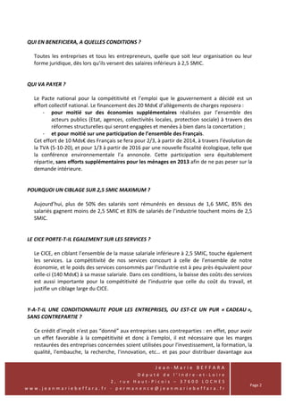 QUI EN BENEFICIERA, A QUELLES CONDITIONS ?

  Toutes les entreprises et tous les entrepreneurs, quelle que soit leur organisation ou leur
  forme juridique, dès lors qu’ils versent des salaires inférieurs à 2,5 SMIC.


QUI VA PAYER ?

  Le Pacte national pour la compétitivité et l’emploi que le gouvernement a décidé est un
  effort collectif national. Le financement des 20 Mds€ d’allègements de charges reposera :
      - pour moitié sur des économies supplémentaires réalisées par l’ensemble des
          acteurs publics (Etat, agences, collectivités locales, protection sociale) à travers des
          réformes structurelles qui seront engagées et menées à bien dans la concertation ;
      - et pour moitié sur une participation de l’ensemble des Français.
  Cet effort de 10 Mds€ des Français se fera pour 2/3, à partir de 2014, à travers l’évolution de
  la TVA (5-10-20), et pour 1/3 à partir de 2016 par une nouvelle fiscalité écologique, telle que
  la conférence environnementale l’a annoncée. Cette participation sera équitablement
  répartie, sans efforts supplémentaires pour les ménages en 2013 afin de ne pas peser sur la
  demande intérieure.


POURQUOI UN CIBLAGE SUR 2,5 SMIC MAXIMUM ?

  Aujourd’hui, plus de 50% des salariés sont rémunérés en dessous de 1,6 SMIC, 85% des
  salariés gagnent moins de 2,5 SMIC et 83% de salariés de l’industrie touchent moins de 2,5
  SMIC.


LE CICE PORTE-T-IL EGALEMENT SUR LES SERVICES ?

  Le CICE, en ciblant l’ensemble de la masse salariale inférieure à 2,5 SMIC, touche également
  les services. La compétitivité de nos services concourt à celle de l’ensemble de notre
  économie, et le poids des services consommés par l’industrie est à peu près équivalent pour
  celle-ci (140 Mds€) à sa masse salariale. Dans ces conditions, la baisse des coûts des services
  est aussi importante pour la compétitivité de l’industrie que celle du coût du travail, et
  justifie un ciblage large du CICE.


Y-A-T-IL UNE CONDITIONNALITE POUR LES ENTREPRISES, OU EST-CE UN PUR « CADEAU »,
SANS CONTREPARTIE ?

  Ce crédit d’impôt n'est pas “donné” aux entreprises sans contreparties : en effet, pour avoir
  un effet favorable à la compétitivité et donc à l'emploi, il est nécessaire que les marges
  restaurées des entreprises concernées soient utilisées pour l'investissement, la formation, la
  qualité, l'embauche, la recherche, l'innovation, etc… et pas pour distribuer davantage aux

                                                       Jean-Marie BEFFARA
                                Député de l’Indre-et-Loire
                        2, rue Haut-Picois – 37600 LOCHES
                                                                                                 Page 2
www.jeanmariebeffara.fr - permanence@jeanmariebeffara.fr
 