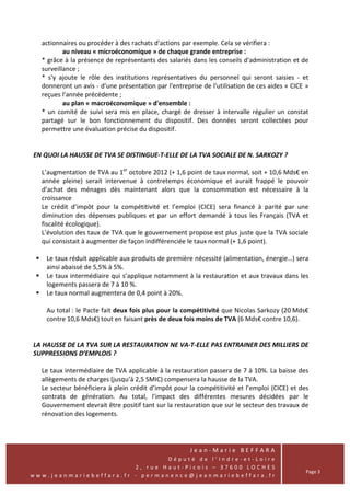actionnaires ou procéder à des rachats d'actions par exemple. Cela se vérifiera :
          au niveau « microéconomique » de chaque grande entreprise :
  * grâce à la présence de représentants des salariés dans les conseils d'administration et de
  surveillance ;
  * s'y ajoute le rôle des institutions représentatives du personnel qui seront saisies - et
  donneront un avis - d'une présentation par l'entreprise de l'utilisation de ces aides « CICE »
  reçues l’année précédente ;
          au plan « macroéconomique » d'ensemble :
  * un comité de suivi sera mis en place, chargé de dresser à intervalle régulier un constat
  partagé sur le bon fonctionnement du dispositif. Des données seront collectées pour
  permettre une évaluation précise du dispositif.


EN QUOI LA HAUSSE DE TVA SE DISTINGUE-T-ELLE DE LA TVA SOCIALE DE N. SARKOZY ?

  L’augmentation de TVA au 1er octobre 2012 (+ 1,6 point de taux normal, soit + 10,6 Mds€ en
  année pleine) serait intervenue à contretemps économique et aurait frappé le pouvoir
  d’achat des ménages dès maintenant alors que la consommation est nécessaire à la
  croissance
  Le crédit d’impôt pour la compétitivité et l’emploi (CICE) sera financé à parité par une
  diminution des dépenses publiques et par un effort demandé à tous les Français (TVA et
  fiscalité écologique).
  L’évolution des taux de TVA que le gouvernement propose est plus juste que la TVA sociale
  qui consistait à augmenter de façon indifférenciée le taux normal (+ 1,6 point).

    Le taux réduit applicable aux produits de première nécessité (alimentation, énergie…) sera
    ainsi abaissé de 5,5% à 5%.
    Le taux intermédiaire qui s’applique notamment à la restauration et aux travaux dans les
    logements passera de 7 à 10 %.
    Le taux normal augmentera de 0,4 point à 20%.

    Au total : le Pacte fait deux fois plus pour la compétitivité que Nicolas Sarkozy (20 Mds€
    contre 10,6 Mds€) tout en faisant près de deux fois moins de TVA (6 Mds€ contre 10,6).


LA HAUSSE DE LA TVA SUR LA RESTAURATION NE VA-T-ELLE PAS ENTRAINER DES MILLIERS DE
SUPPRESSIONS D’EMPLOIS ?

  Le taux intermédiaire de TVA applicable à la restauration passera de 7 à 10%. La baisse des
  allègements de charges (jusqu’à 2,5 SMIC) compensera la hausse de la TVA.
  Le secteur bénéficiera à plein crédit d’impôt pour la compétitivité et l’emploi (CICE) et des
  contrats de génération. Au total, l’impact des différentes mesures décidées par le
  Gouvernement devrait être positif tant sur la restauration que sur le secteur des travaux de
  rénovation des logements.




                                                      Jean-Marie BEFFARA
                                Député de l’Indre-et-Loire
                        2, rue Haut-Picois – 37600 LOCHES
                                                                                               Page 3
www.jeanmariebeffara.fr - permanence@jeanmariebeffara.fr
 