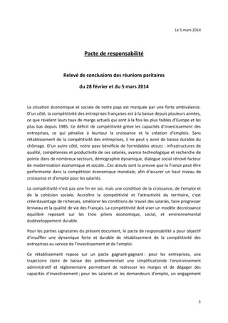 Le 5 mars 2014

Pacte de responsabilité

Relevé de conclusions des réunions paritaires
du 28 février et du 5 mars 2014

La situation économique et sociale de notre pays est marquée par une forte ambivalence.
D’un côté, la compétitivité des entreprises françaises est à la baisse depuis plusieurs années,
ce que révèlent leurs taux de marge actuels qui sont à la fois les plus faibles d’Europe et les
plus bas depuis 1985. Ce déficit de compétitivité grève les capacités d’investissement des
entreprises, ce qui pénalise à leurtour la croissance et la création d’emplois. Sans
rétablissement de la compétitivité des entreprises, il ne peut y avoir de baisse durable du
chômage. D’un autre côté, notre pays bénéficie de formidables atouts : infrastructures de
qualité, compétences et productivité de ses salariés, avance technologique et recherche de
pointe dans de nombreux secteurs, démographie dynamique, dialogue social rénové facteur
de modernisation économique et sociale…Ces atouts sont la preuve que la France peut être
performante dans la compétition économique mondiale, afin d’assurer un haut niveau de
croissance et d’emploi pour les salariés.
La compétitivité n'est pas une fin en soi, mais une condition de la croissance, de l'emploi et
de la cohésion sociale. Accroître la compétitivité et l'attractivité du territoire, c'est
créerdavantage de richesses, améliorer les conditions de travail des salariés, faire progresser
leniveau et la qualité de vie des Français. La compétitivité doit viser un modèle decroissance
équilibré reposant sur les trois piliers économique, social, et environnemental
dudéveloppement durable.
Pour les parties signataires du présent document, le pacte de responsabilité a pour objectif
d’insuffler une dynamique forte et durable de rétablissement de la compétitivité des
entreprises au service de l’investissement et de l’emploi.
Ce rétablissement repose sur un pacte gagnant-gagnant : pour les entreprises, une
trajectoire claire de baisse des prélèvementset une simplificationde l’environnement
administratif et réglementaire permettant de redresser les marges et de dégager des
capacités d’investissement ; pour les salariés et les demandeurs d’emploi, un engagement

1

 