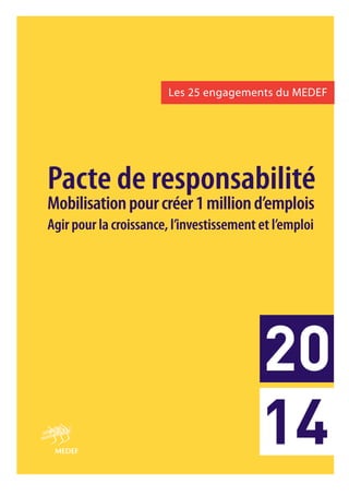 20
14

Les 25 engagements du MEDEF
Les
engagements

Pacte de responsabilité
Pacte responsabilité
Mobilisation pour créer 1 million d’emplois
Mobilisation
créer
d’emp
emplois
Agir pour la croissance, l’investissement et l’em
Agir
croissance, l’investissement l’emploi
emploi

 
