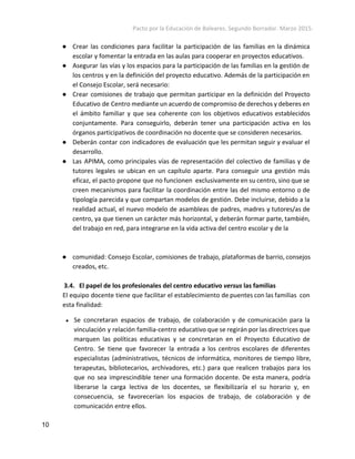 Pacto por la Educación de Baleares. Segundo Borrador. Marzo 2015. 
● Crear las condiciones para facilitar la participación de las familias en la dinámica
escolar y fomentar la entrada en las aulas para cooperar en proyectos educativos.
● Asegurar las vías y los espacios para la participación de las familias en la gestión de
los centros y en la definición del proyecto educativo. Además de la participación en
el Consejo Escolar, será necesario:
● Crear comisiones de trabajo que permitan participar en la definición del Proyecto
Educativo de Centro mediante un acuerdo de compromiso de derechos y deberes en
el ámbito familiar y que sea coherente con los objetivos educativos establecidos
conjuntamente. Para conseguirlo, deberán tener una participación activa en los
órganos participativos de coordinación no docente que se consideren necesarios.
● Deberán contar con indicadores de evaluación que les permitan seguir y evaluar el
desarrollo.
● Las APIMA, como principales vías de representación del colectivo de familias y de
tutores legales se ubican en un capítulo aparte. Para conseguir una gestión más
eficaz, el pacto propone que no funcionen exclusivamente en su centro, sino que se
creen mecanismos para facilitar la coordinación entre las del mismo entorno o de
tipología parecida y que compartan modelos de gestión. Debe incluirse, debido a la
realidad actual, el nuevo modelo de asambleas de padres, madres y tutores/as de
centro, ya que tienen un carácter más horizontal, y deberán formar parte, también,
del trabajo en red, para integrarse en la vida activa del centro escolar y de la
● comunidad: Consejo Escolar, comisiones de trabajo, plataformas de barrio, consejos
creados, etc.
3.4. El papel de los profesionales del centro educativo ​versus​las familias
El equipo docente tiene que facilitar el establecimiento de puentes con las familias con
esta finalidad:
● Se concretaran espacios de trabajo, de colaboración y de comunicación para la
vinculación y relación familia-centro educativo que se regirán por las directrices que
marquen las políticas educativas y se concretaran en el Proyecto Educativo de
Centro. Se tiene que favorecer la entrada a los centros escolares de diferentes
especialistas (administrativos, técnicos de informática, monitores de tiempo libre,
terapeutas, bibliotecarios, archivadores, etc.) para que realicen trabajos para los
que no sea imprescindible tener una formación docente. De esta manera, podría
liberarse la carga lectiva de los docentes, se flexibilizaría el su horario y, en
consecuencia, se favorecerían los espacios de trabajo, de colaboración y de
comunicación entre ellos.
10 
 